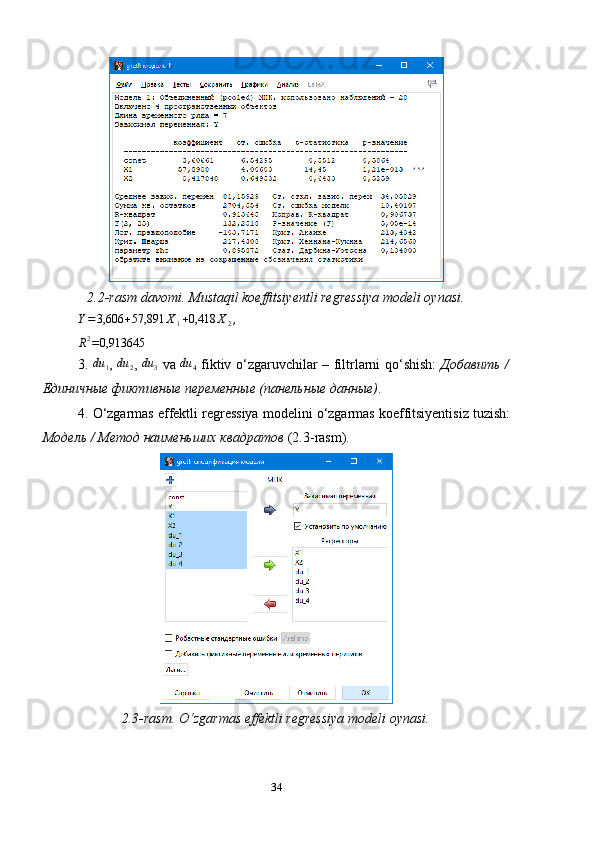 2.2-rasm davomi. Mustaqil koeffitsiyentli regressiya modeli oynasi.
Y = 3,606 + 57,891 X
1 + 0,418 X
2 ,R2=0,913645
3.  
du	1 ,  	du	2 ,  	du	3   va  	du	4   fiktiv   o ‘ zgaruvchilar   –   filtrlarni   qo ‘ shish :   Добавить /
Единичные фиктивные переменные (панельные данные) .
4.  O ‘ zgarmas   effektli   regressiya   modelini   o ‘ zgarmas   koeffitsiyentisiz   tuzish :
Модель / Метод наименьших квадратов   (2.3 - rasm ). 
2.3-rasm. O‘zgarmas effektli regressiya modeli oynasi.
34 