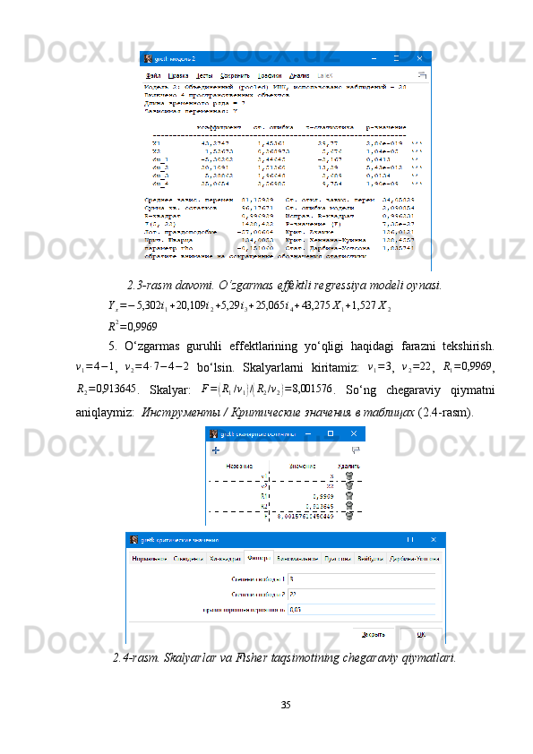 2.3-rasm davomi. O‘zgarmas effektli regressiya modeli oynasi.
Y
x = − 5,302 i
1 + 20,109 i
2 + 5,29 i
3 + 25,065 i
4 + 43,275 X
1 + 1,527 X
2R2=0,9969
5.   O‘zgarmas   guruhli   effektlarining   yo‘qligi   haqidagi   farazni   tekshirish.	
v1=	4−1
,  	v2=4∙7−	4−2   bo ‘ lsin.   Skalyarlarni   kiritamiz:  	v1=	3 ,  	v2=22 ,  	R1=	0,9969 ,
R
2 = 0,913645
.   Skalyar:   F =	
( R
1 / v
1	) /( R
2 / v
2	) = 8,001576
.   So ‘ ng   chegaraviy   qiymatni
aniqlaymiz:   Инструменты  /  Критические   значения   в таблицах  (2.4- rasm ) .
2.4-rasm. Skalyarlar va Fisher taqsimotining chegaraviy qiymatlari.
35 