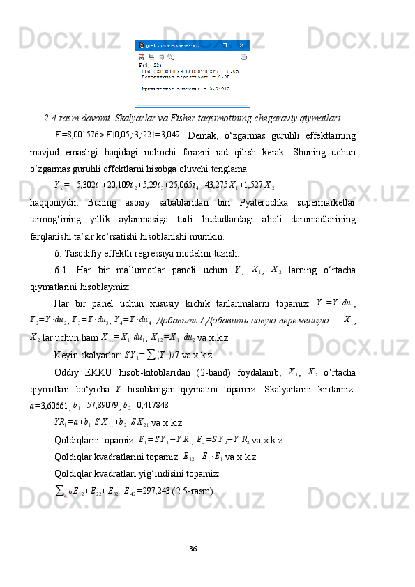 2.4-rasm davomi. Skalyarlar va Fisher taqsimotining chegaraviy qiymatlariF=8,001576	>F	(0,05	;3;22	)=3,049
.   Demak,   o ‘ zgarmas   guruhli   effektlarning
mavjud   emasligi   haqidagi   nolinchi   farazni   rad   qilish   kerak.   Shuning   uchun
o ‘ zgarmas guruhli effektlarni hisobga oluvchi tenglama:	
Yx=−	5,302	i1+20,109	i2+5,29	i3+25,065	i4+43,275	X1+1,527	X2
haqqoniydir.   Buning   asosiy   sabablaridan   biri   Pyaterochka   supermarketlar
tarmog‘ining   yillik   aylanmasiga   turli   hududlardagi   aholi   daromadlarining
farqlanishi ta’sir ko‘rsatishi hisoblanishi mumkin.
6. Tasodifiy effektli regressiya modelini tuzish.
6.1.   Har   bir   ma’lumotlar   paneli   uchun   Y
,   X
1 ,  
X2   larning   o‘rtacha
qiymatlarini hisoblaymiz:
Har   bir   panel   uchun   xususiy   kichik   tanlanmalarni   topamiz:   Y
1 = Y ∙ du
1 ,
Y
2 = Y ∙ du
2 ,  Y
3 = Y ∙ du
3 ,  Y
4 = Y ∙ du
4 :  Добавить / Добавить новую переменную… .  X
1 ,
X
2  lar uchun ham  X
11 = X
1 ∙ du
1 ,  X
12 = X
1 ∙ du
2  va x.k.z.
Keyin skalyarlar:  S Y
1 =
∑ ( Y
1 ) / 7
 va x.k.z.
Oddiy   EKKU   hisob-kitoblaridan   (2-band)   foydalanib,   X
1 ,   X
2   o ‘ rtacha
qiymatlari   bo ‘ yicha  	
Y   hisoblangan   qiymatini   topamiz.   Skalyarlarni   kiritamiz:
a = 3,60661
, 	
b1=57,89079 ,  b
2 = 0,417848
YR
1 = a + b
1 ∙ S X
11 + b
2 ∙ S X
21  va x.k.z.
Qoldiqlarni topamiz: 	
E1=	SY1−Y	R1 , 	E2=SY2−Y	R2  va x.k.z.
Qoldiqlar kvadratlarini topamiz:  E
12 = E
1 ∙ E
1  va x.k.z.
Qoldiqlar kvadratlari yig‘indisini topamiz:	
∑	¿¿E12+E22+E32+E42=297,243
 (2.5-rasm).
36 