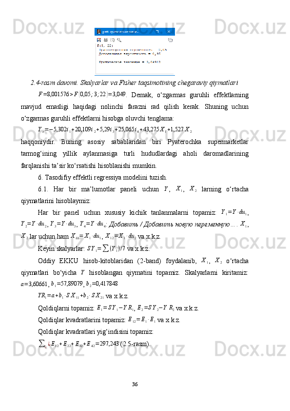 2.4-rasm davomi. Skalyarlar va Fisher taqsimotining chegaraviy qiymatlariF=8,001576	>F	(0,05	;3;22	)=3,049
.   Demak,   o ‘ zgarmas   guruhli   effektlarning
mavjud   emasligi   haqidagi   nolinchi   farazni   rad   qilish   kerak.   Shuning   uchun
o ‘ zgarmas guruhli effektlarni hisobga oluvchi tenglama:	
Yx=−	5,302	i1+20,109	i2+5,29	i3+25,065	i4+43,275	X1+1,527	X2
haqqoniydir.   Buning   asosiy   sabablaridan   biri   Pyaterochka   supermarketlar
tarmog‘ining   yillik   aylanmasiga   turli   hududlardagi   aholi   daromadlarining
farqlanishi ta’sir ko‘rsatishi hisoblanishi mumkin.
6. Tasodifiy effektli regressiya modelini tuzish.
6.1.   Har   bir   ma’lumotlar   paneli   uchun   Y
,   X
1 ,  
X2   larning   o‘rtacha
qiymatlarini hisoblaymiz:
Har   bir   panel   uchun   xususiy   kichik   tanlanmalarni   topamiz:   Y
1 = Y ∙ du
1 ,
Y
2 = Y ∙ du
2 ,  Y
3 = Y ∙ du
3 ,  Y
4 = Y ∙ du
4 :  Добавить / Добавить новую переменную… .  X
1 ,
X
2  lar uchun ham  X
11 = X
1 ∙ du
1 ,  X
12 = X
1 ∙ du
2  va x.k.z.
Keyin skalyarlar:  S Y
1 =
∑ ( Y
1 ) / 7
 va x.k.z.
Oddiy   EKKU   hisob-kitoblaridan   (2-band)   foydalanib,   X
1 ,   X
2   o ‘ rtacha
qiymatlari   bo ‘ yicha  	
Y   hisoblangan   qiymatini   topamiz.   Skalyarlarni   kiritamiz:
a = 3,60661
, 	
b1=57,89079 ,  b
2 = 0,417848
YR
1 = a + b
1 ∙ S X
11 + b
2 ∙ S X
21  va x.k.z.
Qoldiqlarni topamiz: 	
E1=	SY1−Y	R1 , 	E2=SY2−Y	R2  va x.k.z.
Qoldiqlar kvadratlarini topamiz:  E
12 = E
1 ∙ E
1  va x.k.z.
Qoldiqlar kvadratlari yig‘indisini topamiz:	
∑	¿¿E12+E22+E32+E42=297,243
 (2.5-rasm).
36