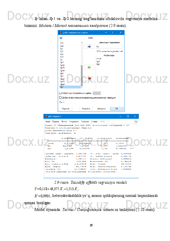 Yp  bilan  	Xp	1   va  	Xp	2   larning   bog‘lanishini   ifodalovchi   regressiya   modelini
tuzamiz:  Модель / Метод наименьших квадратов  (2.9-rasm).
2.9-rasm. Tasodifiy effektli regressiya modeli.	
Y=0,118	+43,377	X1+1,513	X2	
R2=0,9901
, heteroskedastiklik yo‘q, ammo qoldiqlarning normal taqsimlanish
qonuni buzilgan.
Model oynasida:  Тесты  /  Спецификация   панели  ni tanlaymiz (2.10-rasm).
39 