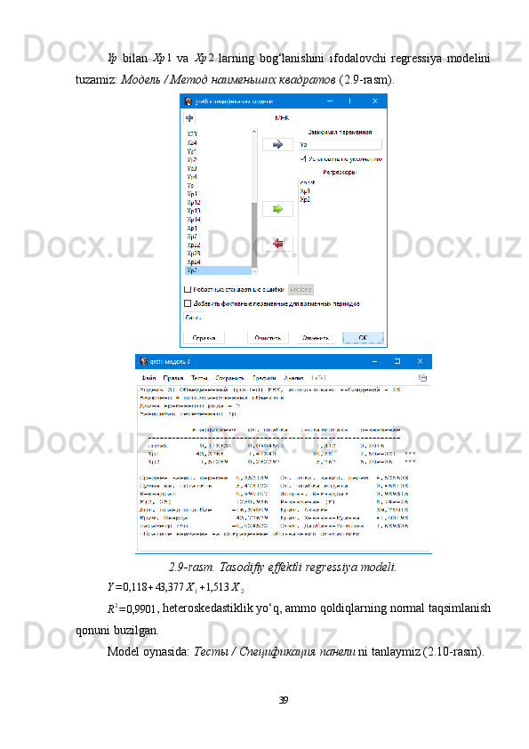 Yp  bilan  	Xp	1   va  	Xp	2   larning   bog‘lanishini   ifodalovchi   regressiya   modelini
tuzamiz:  Модель / Метод наименьших квадратов  (2.9-rasm).
2.9-rasm. Tasodifiy effektli regressiya modeli.	
Y=0,118	+43,377	X1+1,513	X2	
R2=0,9901
, heteroskedastiklik yo‘q, ammo qoldiqlarning normal taqsimlanish
qonuni buzilgan.
Model oynasida:  Тесты  /  Спецификация   панели  ni tanlaymiz (2.10-rasm).
39