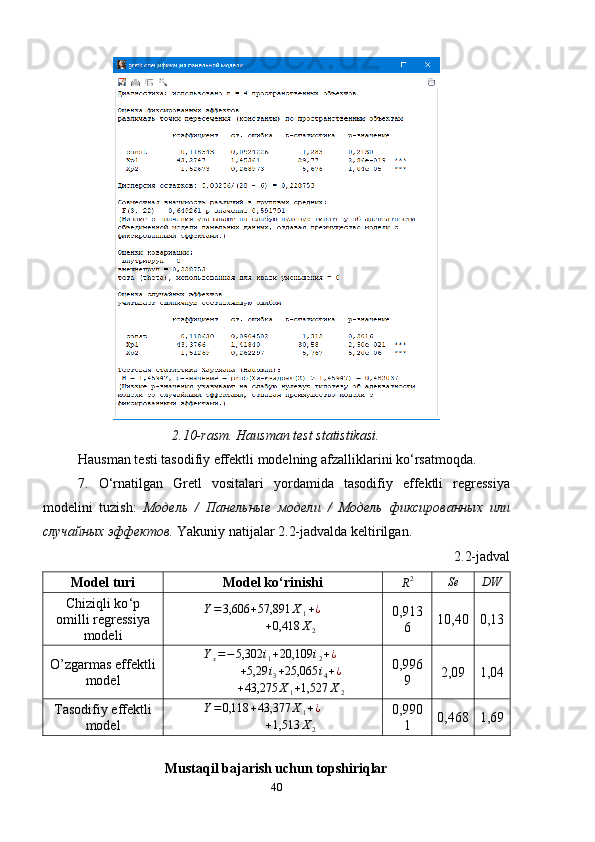 2.10- rasm. Hausman test statistikasi.
Hausman testi tasodifiy effektli modelning afzalliklarini ko ‘ rsatmoqda.
7.   O ‘ rnatilgan   Gretl   vositalari   yordamida   tasodifiy   effektli   regressiya
modelini   tuzish:   Модель   /   Панельные   модели   /   Модель   фиксированных   или
случайных   эффектов .  Yakuniy natijalar 2.2-jadvalda keltirilgan.
2.2-jadval
Model turi Model ko ‘ rinishiR2 Se DW
Chiziqli ko ‘ p
omilli regressiya
modeli	
Y=3,606	+57,891	X1+¿	
+0,418	X2 0,913
6 10,40 0,13
O’zgarmas effektli
model Y
x = − 5,302 i
1 + 20,109 i
2 + ¿	
+5,29	i3+25,065	i4+¿
+ 43,275 X
1 + 1,527 X
2 0,996
9 2,09 1,04
Tasodifiy effektli
model Y = 0,118 + 43,377 X
1 + ¿	
+1,513	X2
0,990
1 0,468 1,69
Mustaqil bajarish uchun topshiriqlar
40 