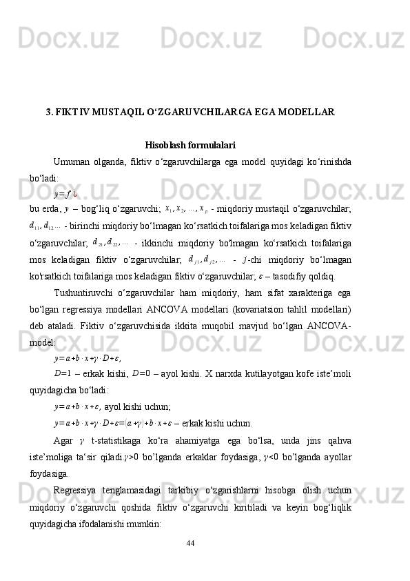 3. FIKTIV MUSTAQIL O ‘ ZGARUVCHILARGA EGA MODELLAR
Hisoblash formulalari
Umuman   olganda,   fikt iv   o ‘ zgaruvchilarga   ega   model   quyidagi   ko ‘ rinishda
bo ‘ladi :y=	f¿
bu erda,  	
y   – bog‘liq o‘zgaruvchi;  	x1,x2,…	,xp   - miqdoriy mustaqil  o‘zgaruvchilar;	
d11,d12…
 - birinchi miqdoriy bo‘lmagan ko‘rsatkich toifalariga mos keladigan fiktiv
o‘zgaruvchilar;   d
21 , d
22 , …
  -   ikkinchi   miqdoriy   bo'lmagan   ko‘rsatkich   toifalariga
mos   keladigan   fiktiv   o‘zgaruvchilar;  	
dj1,dj2,…   -  	j -chi   miqdoriy   bo‘lmagan
ko'rsatkich toifalariga mos keladigan fiktiv o‘zgaruvchilar;  ε
 – tasodifiy qoldiq.
Tushuntiruvchi   o‘zgaruvchilar   ham   miqdoriy,   ham   sifat   xarakteriga   ega
bo‘lgan   regressiya   modellari   ANCOVA   modellari   (kovariatsion   tahlil   modellari)
deb   ataladi.   Fiktiv   o ‘ zgaruvchisida   ikkita   muqobil   mavjud   bo ‘ lgan   ANCOVA-
model:
y = a + b ∙ x + γ ∙ D + ε ,	
D=1
  – erkak kishi,   D = 0
  – ayol kishi. X narxda kutilayotgan kofe iste’moli
quyidagicha bo‘ladi:
y = a + b ∙ x + ε ,
 ayol kishi uchun;
y = a + b ∙ x + γ ∙ D + ε =	
( a + γ	) + b ∙ x + ε
 – erkak kishi uchun.
Agar   γ
  t-statistikaga   ko‘ra   ahamiyatga   ega   bo‘lsa,   unda   jins   qahva
iste’moliga   ta‘sir   qiladi.	
γ>0   bo’lganda   erkaklar   foydasiga,  	γ<0   bo’lganda   ayollar
foydasiga.
Regressiya   tenglamasidagi   tarkibiy   o ‘ zgarishlarni   hisobga   olish   uchun
miqdoriy   o ‘ zgaruvchi   qoshida   fiktiv   o ‘ zgaruvchi   kiritiladi   va   keyin   bog ‘ liqlik
quyidagicha ifodalanishi mumkin:
44