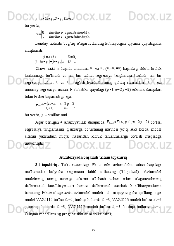 y = a + bx + g
1 D + g
2 Dx + e ,
bu yerda,
D ={ 0 , shartlar o ‘ zgarishidan oldin
1 , shartlar o ‘ zgarishidan keyin
Bunday   holatda   bog ‘ liq   o ‘ zgaruvchining   kutilayotgan   qiymati   quyidagicha
aniqlanadi:
^y=a+bx	D=0,	
^y=(a+g1)+(b+g2)x	D=1.
Chow   testi:  	
n   hajmli   tanlanma  	n1   va  	n2   (	n1+n2=n )   hajmdagi   ikkita   kichik
tanlanmaga   bo‘linadi   va   har   biri   uchun   regressiya   tenglamasi   tuziladi:   har   bir
regressiya   uchun  	
s1   va  	s2   -   og ‘ ish   kvadratlarining   qoldiq   summalari,  	s3   –   esa
umumiy regressiya uchun. F-statistika quyidagi (	
p+1,n−	2p−2 ) erkinlik darajalari
bilan Fisher taqsimotiga ega:
F = s
3 − ( s
1 + s
2 )
s
1 + s
2 ∙ n − 2 p − 2
p + 1 ,
bu yerda, 	
p  – omillar soni. 
Agar   berilgan   α
  ahamiyatlilik   darajasida   F
kuzat < F ( α ; p + 1 ; n − 2 p − 2 )
  bo‘lsa,
regressiya   tenglamasini   qismlarga   bo‘lishning   ma’nosi   yo‘q.   Aks   holda,   model
sifatini   yaxshilash   nuqtai   nazaridan   kichik   tanlanmalarga   bo‘lish   maqsadga
muvofiqdir.
Auditoriyada bajarish uchun topshiriq
3.1-topshiriq.   To‘rt   rusumdagi   95   ta   eski   avtomobilni   sotish   haqidagi
ma’lumotlar   bo‘yicha   regression   tahlil   o‘tkazing   (3.1-jadval).   Avtomobil
modelining   uning   narxiga   ta’sirini   o‘lchash   uchun   erkin   o‘zgaruvchining
differentsial   koeffitsiyentlari   hamda   differensial   burchak   koeffitsieyentlarini
baholang. Fiktiv o‘zgaruvchi avtomobil modeli -   Z
i     ni quyidagicha qo‘llang: agar
model VAZ2110 bo‘lsa 	
Zi=1 , boshqa hollarda 	Z1=0 , VAZ2115 modeli bo‘lsa 	Z2=1
,   boshqa   hollarda   Z
2 = 0
,   VAZ1119   modeli   bo‘lsa  	
Z3=1 ,   boshqa   hollarda   Z
3 = 0
.
Olingan modellarning prognoz sifatlarini solishtiring.
45