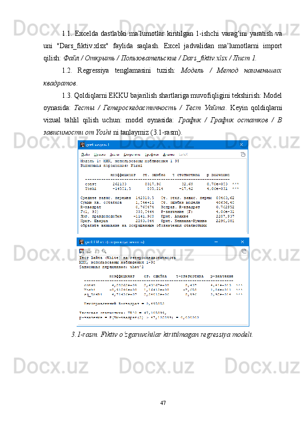 1.1.   Excelda   dastlabki   ma’lumotlar   kiritilgan   1-ishchi   varag‘ini   yaratish   va
uni   "Dars_fiktiv.xlsx"   faylida   saqlash.   Excel   jadvalidan   ma’lumotlarni   import
qilish:  Файл / Открыть / Пользовательские / Dars_fiktiv.xlsx / Лист 1.
1.2.   Regressiya   tenglamasini   tuzish:   Модель   /   Метод   наименьших
квадратов .
1.3. Qoldiqlarni EKKU bajarilish shartlariga muvofiqligini tekshirish: Model
oynasida:   Тесты   /   Гетероскедастичность   /   Тест   Уайта .   Keyin   qoldiqlarni
vizual   tahlil   qilish   uchun:   model   oynasida:   График   /   График   остатков   /   В
зависимости от Yoshi  ni tanlaymiz (3.1-rasm).
3.1- rasm.   Fiktiv  o‘zgaruvchilar kirit ilmagan  regressiya modeli .
47 