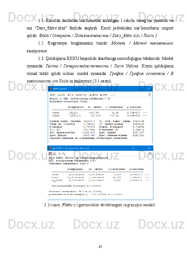 1.1.   Excelda   dastlabki   ma’lumotlar   kiritilgan   1-ishchi   varag‘ini   yaratish   va
uni   "Dars_fiktiv.xlsx"   faylida   saqlash.   Excel   jadvalidan   ma’lumotlarni   import
qilish:  Файл / Открыть / Пользовательские / Dars_fiktiv.xlsx / Лист 1.
1.2.   Regressiya   tenglamasini   tuzish:   Модель   /   Метод   наименьших
квадратов .
1.3. Qoldiqlarni EKKU bajarilish shartlariga muvofiqligini tekshirish: Model
oynasida:   Тесты   /   Гетероскедастичность   /   Тест   Уайта .   Keyin   qoldiqlarni
vizual   tahlil   qilish   uchun:   model   oynasida:   График   /   График   остатков   /   В
зависимости от Yoshi  ni tanlaymiz (3.1-rasm).
3.1- rasm.   Fiktiv  o‘zgaruvchilar kirit ilmagan  regressiya modeli .
47