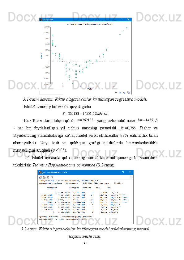 3.1- rasm davomi.   Fiktiv  o‘zgaruvchilar kirit ilmagan  regressiya modeli .
Model umumiy ko‘rinishi quyidagicha:Y=262133	−14551,5	Yoshi	+ε.
Koeffitsientlarni talqin qilish: 	
a=	262133  -  yangi avtomobil narxi, 	b=−14551,5
-   har   bir   foydalanilgan   yil   uchun   narxning   pasayishi.  	
R2=0,765 .   Fisher   va
Styudentning  statistikalariga   ko ‘ ra,  model   va  koeffitsientlar   99%   ehtimollik  bilan
ahamiyatlidir.   Uayt   testi   va   qoldiqlar   grafigi   qoldiqlarda   heteroskedastiklik
mavjudligini aniqladi (	
p<0,05 ).
1.4. Model  oynasida qoldiqlarning normal   taqsimot qonuniga bo‘ysunishini
tekshirish:  Тесты / Нормальность остатков  (3.2-rasm).
3.2-rasm. Fiktiv o‘zgaruvchilar kiritilmagan model qoldiqlarining normal
taqsimlanishi testi.
48 