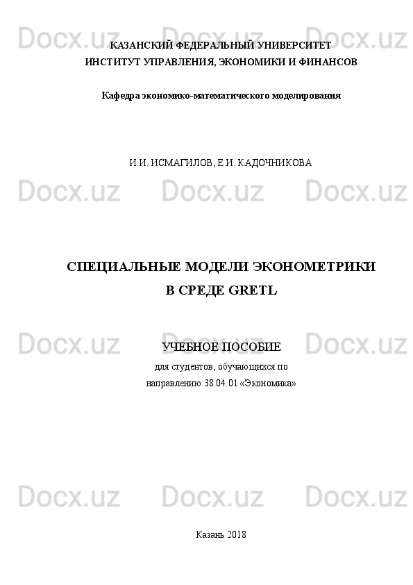 КАЗАНСКИЙ ФЕДЕРАЛЬНЫЙ УНИВЕРСИТЕТ
ИНСТИТУТ УПРАВЛЕНИЯ, ЭКОНОМИКИ И ФИНАНСОВ
Кафедра экономико-математического моделирования
И.И. ИСМАГИЛОВ, Е.И. КАДОЧНИКОВА
СПЕЦИАЛЬНЫЕ МОДЕЛИ ЭКОНОМЕТРИКИ
В СРЕДЕ  GRETL
УЧЕБНОЕ ПОСОБИЕ 
для студентов,  обучающихся по 
направлению 38.04.01 «Экономика»
Казань 2018
5 