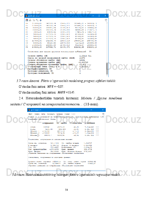 3.7-rasm davomi. Fikriv o‘zgaruvchili modelning prognoz sifatlari tahlili.
O‘rtacha foiz xatosi: MPE	=−0,07 .
O‘rtacha mutlaq foiz xatosi:  MAPE = 13,45
.
2.4.   Heteroskedastlikka   tuzatish   kiritamiz :   Модель   /   Другие   линейные
модели / С  поправкой  на гетероскедастичность…   (3. 8 -rasm).
3.8- rasm. Heteroskedastiklik tog‘rilangan fiktiv o‘zgaruvchili regressiya modeli.
54 