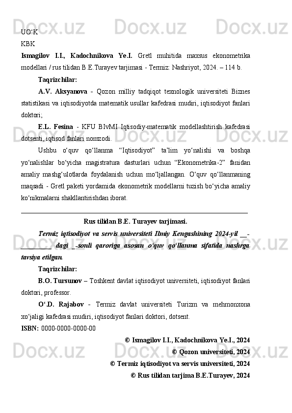 UO ‘ K  
KBK
Ismagilov   I.I.,   Kadochnikova   Ye.I.   Gretl   muhit i da   maxsus   ekonometrika
modellari /  rus   tilidan   B . E . Turayev   tarjimasi   - Termiz:  Nashriyot , 2024. –  114  b.
Taqrizchilar:
A.V.   Aksyanova   -   Qozon   milliy   tadqiqot   texnologik   universiteti   Biznes
statistikasi va iqtisodiyotda matematik usullar kafedrasi mudiri, iqtisodiyot fanlari
doktori;
E.L.   Fesina   -   KFU   BIvMI   Iqtisodiy-matematik   modellashtirish   kafedrasi
dotsenti ,  iqtisod fanlari nomzodi .
Ushbu   o‘quv   qo‘llanma   “Iqtisodiyot”   ta’lim   yo‘nalishi   va   boshqa
yo‘nalishlar   bo‘yicha   magistratura   dasturlari   uchun   “Ekonometrika-2”   fanidan
amaliy   mashg‘ulotlarda   foydalanish   uchun   mo‘ljallangan.   O‘quv   qo‘llanmaning
maqsadi - Gretl paketi yordamida ekonometrik modellarni tuzish bo‘yicha amaliy
ko‘nikmalarni shakllantirishdan iborat.
__________________________________________________________________
Rus tilidan B.E. Turayev tarjimasi.
Termiz   iqtisodiyot   va   servis   universiteti   Ilmiy   Kengashining   2024-yil   __-
_________   dagi   _-sonli   qaroriga   asosan   o‘quv   qo‘llanma   sifatida   nashrga
tavsiya etilgan. 
Taqrizchilar:
B.O. Tursunov –  T oshkent davlat iqtisodiyot universiteti,   i qtisod iyot  fanlari
doktori,  professor.
O‘.D.   Rajabov   -   Termiz   davlat   universiteti   Turizm   va   mehmonxona
xo‘jaligi kafedrasi mudiri,   i qtisod iyot  fanlari doktori,  dotsent.
ISBN:  0000-0000-0000-00
©  Ismagilov I.I., Kadochnikova Ye.I., 2024
©  Qozon universiteti, 2024
©  Termiz iqtisodiyot va servis universiteti, 2024
©  Rus tilidan tarjima B.E.Turayev, 2024
6 