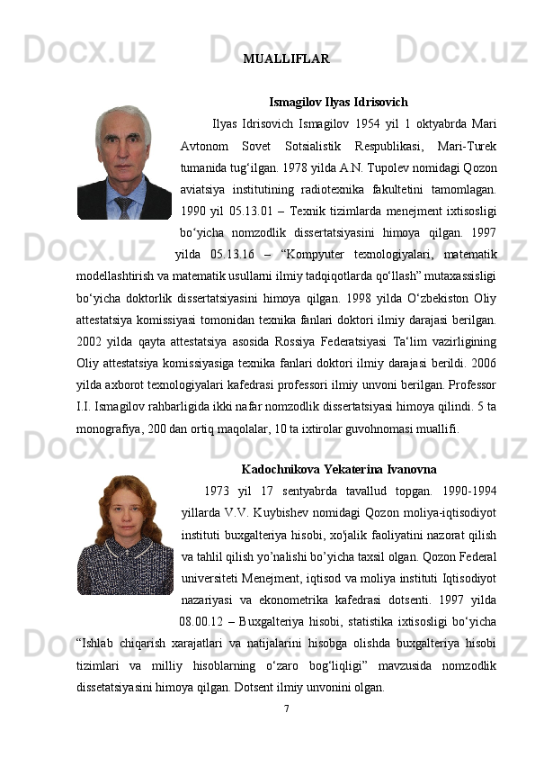 MUALLIFLAR
Ismagilov Ilyas Idrisovich
Ilyas   Idrisovich   Ismagilov   1954   yil   1   oktyabrda   Mari
Avtonom   Sovet   Sotsialistik   Respublikasi,   Mari-Turek
tumanida tug‘ilgan.   1978 yilda A.N. Tupolev  nomidagi  Qozon
aviatsiya   institutining   radiotexnika   fakultetini   tamomlagan.
1990   yil   05.13.01   –   Texnik   tizimlarda   menejment   ixtisosligi
bo yicha   nomzodlik   dissertatsiyasini   himoya   qilgan.   1997ʻ
yilda   05.13.16   –   “Kompyuter   texnologiyalari,   matematik
modellashtirish va matematik usullarni ilmiy tadqiqotlarda qo‘llash” mutaxassisligi
bo‘yicha   doktorlik   dissertatsiyasini   himoya   qilgan.   1998   yilda   O‘zbekiston   Oliy
attestatsiya  komissiyasi  tomonidan texnika fanlari doktori ilmiy darajasi  berilgan.
2002   yilda   qayta   attestatsiya   asosida   Rossiya   Federatsiyasi   Ta‘lim   vazirligining
Oliy attestatsiya komissiyasiga texnika fanlari doktori ilmiy darajasi berildi. 2006
yilda axborot texnologiyalari kafedrasi professori ilmiy unvoni berilgan. Professor
I.I. Ismagilov rahbarligida ikki nafar nomzodlik dissertatsiyasi himoya qilindi. 5 ta
monografiya, 200 dan ortiq maqolalar, 10 ta ixtirolar guvohnomasi muallifi.
Kadochnikova Yekaterina Ivanovna
1973   yil   17   sentyabrda   tavallud   topgan.   1990-1994
yillarda   V.V.   Kuybishev   nomidagi   Qozon   moliya-iqtisodiyot
instituti buxgalteriya hisobi, xo'jalik faoliyatini nazorat qilish
va tahlil qilish yo’nalishi bo’yicha taxsil olgan. Qozon Federal
universiteti Menejment, iqtisod va moliya instituti Iqtisodiyot
nazariyasi   va   ekonometrika   kafedrasi   dotsenti.   1997   yilda
08.00.12   –   Buxgalteriya   hisobi,   statistika   ixtisosligi   bo‘yicha
“Ishlab   chiqarish   xarajatlari   va   natijalarini   hisobga   olishda   buxgalteriya   hisobi
tizimlari   va   milliy   hisoblarning   o‘zaro   bog‘liqligi”   mavzusida   nomzodlik
dissetatsiyasini himoya qilgan. Dotsent ilmiy unvonini olgan.
7 