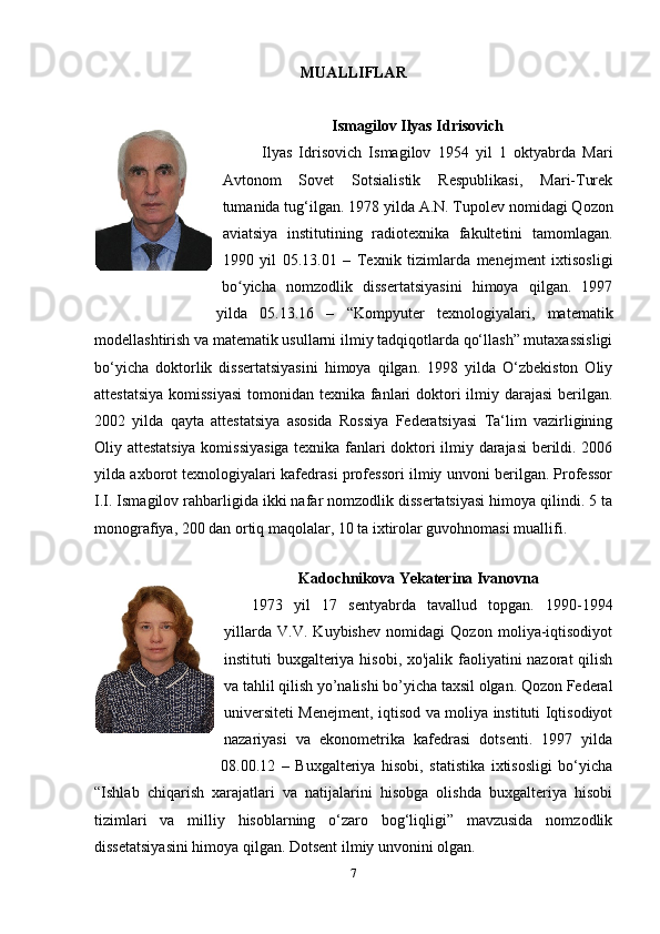 MUALLIFLAR
Ismagilov Ilyas Idrisovich
Ilyas   Idrisovich   Ismagilov   1954   yil   1   oktyabrda   Mari
Avtonom   Sovet   Sotsialistik   Respublikasi,   Mari-Turek
tumanida tug‘ilgan.   1978 yilda A.N. Tupolev  nomidagi  Qozon
aviatsiya   institutining   radiotexnika   fakultetini   tamomlagan.
1990   yil   05.13.01   –   Texnik   tizimlarda   menejment   ixtisosligi
bo yicha   nomzodlik   dissertatsiyasini   himoya   qilgan.   1997ʻ
yilda   05.13.16   –   “Kompyuter   texnologiyalari,   matematik
modellashtirish va matematik usullarni ilmiy tadqiqotlarda qo‘llash” mutaxassisligi
bo‘yicha   doktorlik   dissertatsiyasini   himoya   qilgan.   1998   yilda   O‘zbekiston   Oliy
attestatsiya  komissiyasi  tomonidan texnika fanlari doktori ilmiy darajasi  berilgan.
2002   yilda   qayta   attestatsiya   asosida   Rossiya   Federatsiyasi   Ta‘lim   vazirligining
Oliy attestatsiya komissiyasiga texnika fanlari doktori ilmiy darajasi berildi. 2006
yilda axborot texnologiyalari kafedrasi professori ilmiy unvoni berilgan. Professor
I.I. Ismagilov rahbarligida ikki nafar nomzodlik dissertatsiyasi himoya qilindi. 5 ta
monografiya, 200 dan ortiq maqolalar, 10 ta ixtirolar guvohnomasi muallifi.
Kadochnikova Yekaterina Ivanovna
1973   yil   17   sentyabrda   tavallud   topgan.   1990-1994
yillarda   V.V.   Kuybishev   nomidagi   Qozon   moliya-iqtisodiyot
instituti buxgalteriya hisobi, xo'jalik faoliyatini nazorat qilish
va tahlil qilish yo’nalishi bo’yicha taxsil olgan. Qozon Federal
universiteti Menejment, iqtisod va moliya instituti Iqtisodiyot
nazariyasi   va   ekonometrika   kafedrasi   dotsenti.   1997   yilda
08.00.12   –   Buxgalteriya   hisobi,   statistika   ixtisosligi   bo‘yicha
“Ishlab   chiqarish   xarajatlari   va   natijalarini   hisobga   olishda   buxgalteriya   hisobi
tizimlari   va   milliy   hisoblarning   o‘zaro   bog‘liqligi”   mavzusida   nomzodlik
dissetatsiyasini himoya qilgan. Dotsent ilmiy unvonini olgan.
7
