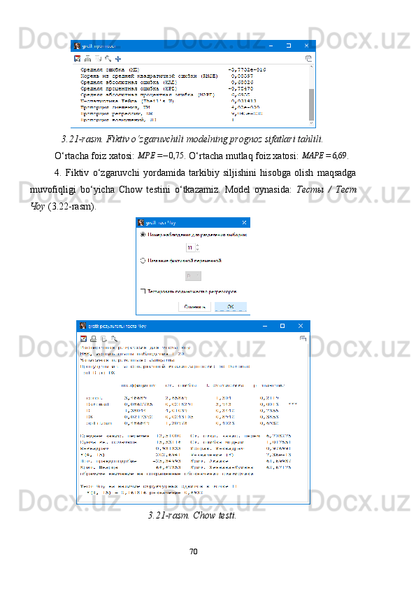 3.21-rasm. Fiktiv o‘zgaruvchili modelning prognoz sifatlari tahlili.
O ‘ rtacha foiz xatosi: MPE	=−0,75 . O ‘ rtacha mutlaq foiz xatosi: 	MAPE	=	6,69 .
4.   Fiktiv   o ‘ zgaruvchi   yordamida   tarkibiy   siljishini   hisobga   olish   maqsadga
muvofiqligi   bo ‘ yicha   Chow   testini   o ‘ tkazamiz.   Model   oynasida:   Тесты   /   Тест
Чоу  (3.22-rasm).
3.21-rasm. Chow testi.
70 
