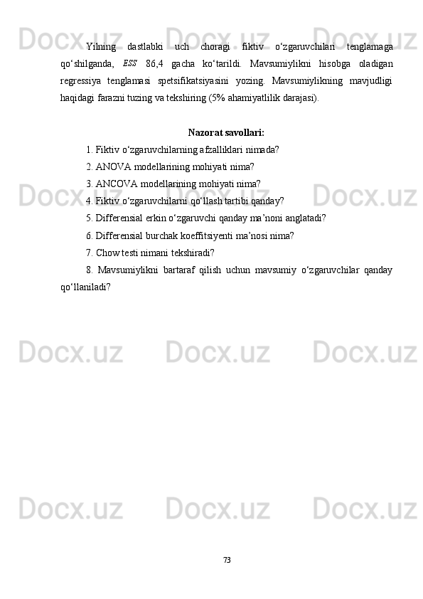 Yilning   dastlabki   uch   choragi   fiktiv   o ‘ zgaruvchilar i   tenglamaga
qo ‘ shilganda,   ESS
  86,4   ga cha   ko ‘ tarildi.   Mavsumiylikni   hisobga   oladigan
regressiya   tenglamasi   spetsifikatsiyasini   yozing.   Mavsumiylikning   mavjudligi
haqidagi farazni tuzing va tekshiring (5% ahamiyatlilik darajasi).
Nazorat savollari:
1. Fiktiv  o ‘ zgaruvchilarning afzalliklari  nimada ?
2. ANOVA modellarining mohiyati nima?
3. ANCOVA modellarining mohiyati nima?
4.  Fiktiv  o‘zgaruvchilar ni qo‘llash tartibi  qanday?
5. Differensial  erkin o‘zgaruvchi  qanday ma ’ noni anglatadi?
6. Differensial  burchak koeffitsiyenti  ma’nosi nima?
7. Chow testi nimani tekshiradi?
8.   Mavsumiylikni   bartaraf   qilish   uchun   mavsumiy   o‘zgaruvchilar   qanday
qo‘llaniladi?
73 