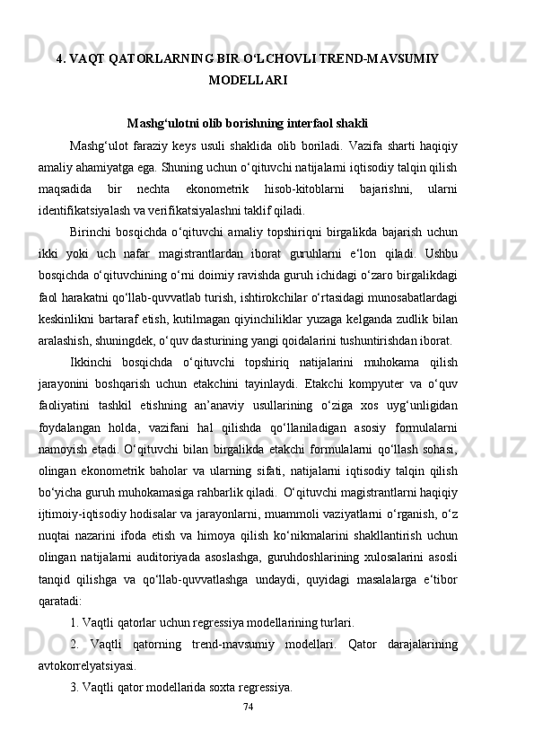 4. VAQT QATORLARNING BIR O ‘ LCHOVLI TREND-MAVSUMIY
MODELLARI
Mashg‘ulotni olib borishning interfaol shakli
Mashg‘ulot   faraziy   keys   usuli   shaklida   olib   boriladi.   Vazifa   sharti   haqiqiy
amaliy ahamiyatga ega. Shuning uchun o‘qituvchi natijalarni iqtisodiy talqin qilish
maqsadida   bir   nechta   ekonometrik   hisob-kitoblarni   bajarishni,   ularni
identifikatsiyalash va verifikatsiyalashni taklif qiladi.
Birinchi   bosqichda   o ‘ qituvchi   amaliy   topshiriqni   birgalikda   bajarish   uchun
ikki   yoki   uch   nafar   magistrantlardan   iborat   guruhlarni   e ‘ lon   qiladi.   Ushbu
bosqichda o‘qituvchining o‘rni doimiy ravishda guruh ichidagi o‘zaro birgalikdagi
faol harakatni qo‘llab-quvvatlab turish, ishtirokchilar o‘rtasidagi munosabatlardagi
keskinlikni   bartaraf   etish,   kutilmagan   qiyinchiliklar   yuzaga   kelganda   zudlik  bilan
aralashish, shuningdek, o‘quv dasturining yangi qoidalarini tushuntirishdan iborat.
Ikkinchi   bosqichda   o‘qituvchi   topshiriq   natijalarini   muhokama   qilish
jarayonini   boshqarish   uchun   etakchini   tayinlaydi.   Etakchi   kompyuter   va   o‘quv
faoliyatini   tashkil   etishning   an’anaviy   usullarining   o‘ziga   xos   uyg‘unligidan
foydalangan   holda,   vazifani   hal   qilishda   qo‘llaniladigan   asosiy   formulalarni
namoyish   etadi.   O‘qituvchi   bilan   birgalikda   etakchi   formulalarni   qo‘llash   sohasi,
olingan   ekonometrik   baholar   va   ularning   sifati,   natijalarni   iqtisodiy   talqin   qilish
bo‘yicha guruh muhokamasiga rahbarlik qiladi.    O‘qituvchi magistrantlarni haqiqiy
ijtimoiy-iqtisodiy hodisalar va jarayonlarni, muammoli vaziyatlarni o‘rganish, o‘z
nuqtai   nazarini   ifoda   etish   va   himoya   qilish   ko‘nikmalarini   shakllantirish   uchun
olingan   natijalarni   auditoriyada   asoslashga,   guruhdoshlarining   xulosalarini   asosli
tanqid   qilishga   va   qo‘llab-quvvatlashga   undaydi,   quyidagi   masalalarga   e‘tibor
qaratadi:
1. Vaqtli qatorlar uchun regressiya modellarining turlari.
2.   Vaqtli   qatorning   trend-mavsumiy   modellari.   Qator   darajalarining
avtokorrelyatsiyasi.
3. Vaqtli qator modellarida soxta regressiya.
74 