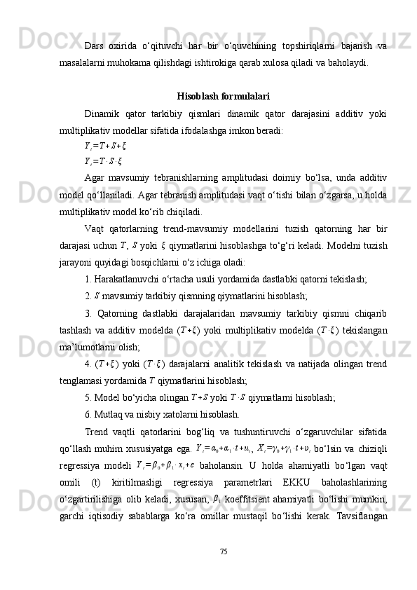 Dars   oxirida   o‘qituvchi   har   bir   o‘quvchining   topshiriqlarni   bajarish   va
masalalarni muhokama qilishdagi ishtirokiga qarab xulosa qiladi va baholaydi.
Hisoblash formulalari
Dinamik   qator   tarkibiy   qismlari   dinamik   qator   darajasini   additiv   yoki
multiplikativ modellar sifatida ifodalashga imkon beradi:
Y
t = T + S + ξYt=T∙S∙ξ
Agar   mavsumiy   tebranishlarning   amplitudasi   doimiy   bo‘lsa,   unda   additiv
model qo‘llaniladi. Agar tebranish amplitudasi vaqt o‘tishi bilan o‘zgarsa, u holda
multiplikativ model ko‘rib chiqiladi.
Vaqt   qatorl arning   trend-mavsumiy   modellarini   t u z ish   qator ning   har   bir
darajasi uchun  
T ,  	S   yoki  	ξ   qiymatlarini hisoblashga to ‘ g ‘ ri keladi. Modelni tuzish
jarayoni quyidagi bosqichlarni o‘z ichiga oladi:
1. Harakatlanuvchi o‘rtacha usuli yordamida dastlabki qatorni tekislash;
2. 	
S  mavsumiy tarkibiy qismning qiymatlarini hisoblash;
3.   Qatorning   dastlabki   darajalaridan   mavsumiy   tarkibiy   qismni   chiqarib
tashlash   va   additiv   modelda   ( T + ξ
)   yoki   multiplikativ   modelda   (	
T∙ξ )   tekislangan
ma’lumotlarni olish;
4.   ( T + ξ
)   yoki   (	
T∙ξ )   darajalarni   analitik   tekislash   va   natijada   olingan   trend
tenglamasi yordamida 	
T  qiymatlarini hisoblash;
5. Model bo ‘ yicha olingan  T + S
 yoki  T ∙ S
 qiymatlarni hisoblash ;
6. Mutlaq va nisbiy xatolarni hisoblash.
Trend   vaqtli   qatorlarini   bog‘liq   va   tushuntiruvchi   o‘zgaruvchilar   sifatida
qo‘llash   muhim   xususiyatga   ega.  	
Yt=	α0+α1∙t+ut ,  	Xt=	γ0+γ1∙t+υt   bo‘lsin   va   chiziqli
regressiya   modeli   Y
t = β
0 + β
1 ∙ x
t + ε
  baholansin.   U   holda   ahamiyatli   bo ‘ lgan   vaqt
omili   (t)   kiritilmasligi   regressiya   parametrlari   EKKU   baholashlarining
o‘zgartirilishiga   olib   keladi,   xususan,   β
1   koeffitsient   ahamiyatli   bo‘lishi   mumkin,
garchi   iqtisodiy   sabablarga   ko ‘ ra   omillar   mustaqil   bo ‘ lishi   kerak.   Tavsiflangan
75 