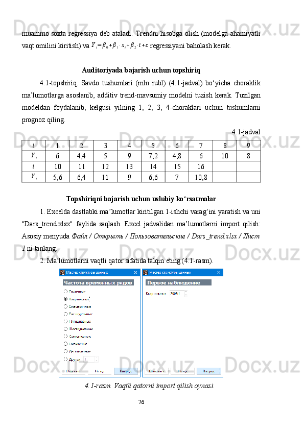 muammo soxta regressiya deb ataladi.   Trendni hisobga olish (modelga ahamiyatli
vaqt omilini kiritish) va  Y
t = β
0 + β
1 ∙ x
t + β
2 ∙ t + ε
 regressiyani baholash kerak.
Auditoriyada bajarish uchun topshiriq
4.1-topshiriq.   Savdo   tushumlari   (mln   rubl)   (4.1-jadval)   bo‘yicha   choraklik
ma’lumotlarga   asoslanib,   additiv   trend-mavsumiy   modelni   tuzish   kerak.   Tuzilgan
modeldan   foydalanib,   kelgusi   yilning   1,   2,   3,   4-choraklari   uchun   tushum larni
prognoz qiling.
4.1-jadvalt
1 2 3 4 5 6 7 8 9
Yt
6 4,4 5 9 7,2 4,8 6 10 8
t
10 11 12 13 14 15 16
Yt
5,6 6,4 11 9 6,6 7 10,8
Topshiriqni bajarish uchun uslubiy ko ‘ rsatmalar
1. Excelda dastlabki ma ’ lumotlar kiritilgan 1-ishchi varag ‘ ini yaratish va uni
"Dars_tr end .xlsx"   faylida   saqlash.   Excel   jadvalidan   ma’lumotlarni   import   qilish:
Asosiy menyuda  Файл / Открыть / Пользовательские / Dars_trend.xlsx / Лист
1  ni tanlang.
2. Ma’lumotlarni vaqtli qator sifatida talqin eting (4.1-rasm).
 
4.1 -rasm.  Vaqt li qatorni  import qilish oynasi .
76 