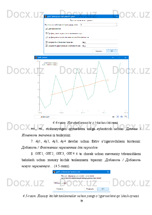 4.4-rasm. Harakatlanuvchi o‘rtacha chizmasi.
ma
y ,   mc
y   etishmayotgan   qiymatlarni   nolga   aylantirish   uchun:   Данные   /
Изменить   значения  ni tanlaymiz.
7.   dq 1
,  dq	2 ,   dq 3
,   dq 4
  davrlar   uchun   fiktiv   o‘zgaruvchilarni   kiritamiz:
Добавить / Фиктивные переменные для периодов .
8.   OSK 1
,   OSK 2
,  	
OSK	3 ,  	OSK	4   4   ta   chorak   uchun   mavsumiy   tebranishlarni
baholash   uchun   xususiy   kichik   tanlanmarni   topamiz:   Добавить   /   Добавить
нов ую  переменн ую …  (4.5-rasm).
4.5-rasm. Xususiy kichik tanlanmalar uchun yangi o‘zgaruvchini qo‘shish oynasi.
79 