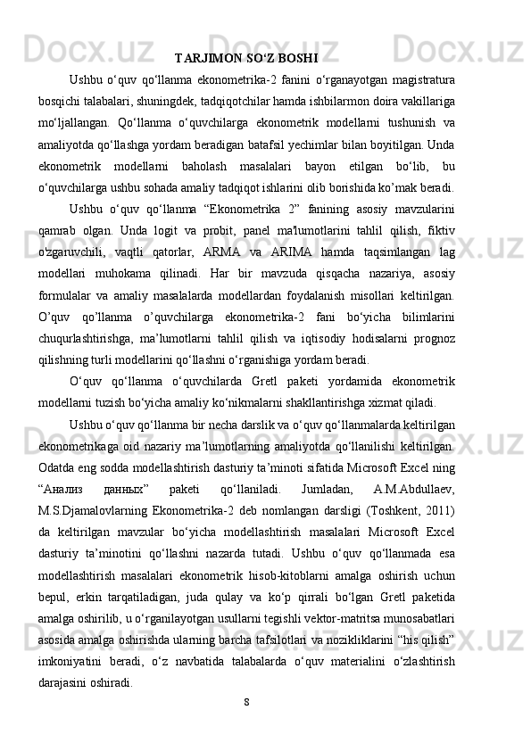 TARJIMON SO‘Z BOSHI
Ushbu   o‘quv   qo‘llanma   ekonometrika-2   fanini   o‘rganayotgan   magistratura
bosqichi talabalari, shuningdek, tadqiqotchilar hamda ishbilarmon doira vakillariga
mo‘ljallangan.   Qo‘llanma   o‘quvchilarga   ekonometrik   modellarni   tushunish   va
amaliyotda qo‘llashga yordam beradigan batafsil yechimlar bilan boyitilgan. Unda
ekonometrik   modellarni   baholash   masalalari   bayon   etilgan   bo‘lib,   bu
o‘quvchilarga ushbu sohada amaliy tadqiqot ishlarini olib borishida ko’mak beradi.
Ushbu   o‘quv   qo‘llanma   “Ekonometrika   2”   fanining   asosiy   mavzularini
qamrab   olgan.   Unda   logit   va   probit,   panel   ma'lumotlarini   tahlil   qilish,   fiktiv
o'zgaruvchili,   vaqtli   qatorlar,   ARMA   va   ARIMA   hamda   taqsimlangan   lag
modellari   muhokama   qilinadi.   Har   bir   mavzuda   qisqacha   nazariya,   asosiy
formulalar   va   amaliy   masalalarda   modellardan   foydalanish   misollari   keltirilgan.
O’quv   qo’llanma   o’quvchilarga   ekonometrika-2   fani   bo‘yicha   bilimlarini
chuqurlashtirishga,   ma’lumotlarni   tahlil   qilish   va   iqtisodiy   hodisalarni   prognoz
qilishning turli modellarini qo‘llashni o‘rganishiga yordam beradi.
O‘quv   qo‘llanma   o‘quvchilarda   Gretl   paketi   yordamida   ekonometrik
modellarni tuzish bo‘yicha amaliy ko‘nikmalarni shakllantirishga xizmat qiladi. 
Ushbu o‘quv qo‘llanma bir necha darslik va o‘quv qo‘llanmalarda keltirilgan
ekonometrikaga   oid   nazariy   ma’lumotlarning   amaliyotda   qo‘llanilishi   keltirilgan.
Odatda eng sodda modellashtirish dasturiy ta’minoti sifatida Microsoft Excel ning
“ Анализ   данных ”   paketi   qo‘llaniladi.   Jumladan,   A.M.Abdullaev,
M.S.Djamalovlarning   Ekonometrika-2   deb   nomlangan   darsligi   (Toshkent,   2011)
da   keltirilgan   mavzular   bo‘yicha   modellashtirish   masalalari   Microsoft   Excel
dasturiy   ta’minotini   qo‘llashni   nazarda   tutadi.   Ushbu   o‘quv   qo‘llanmada   esa
modellashtirish   masalalari   ekonometrik   hisob-kitoblarni   amalga   oshirish   uchun
bepul,   erkin   tarqatiladigan,   juda   qulay   va   ko‘p   qirrali   bo‘lgan   Gretl   paketida
amalga oshirilib, u o‘rganilayotgan usullarni tegishli vektor-matritsa munosabatlari
asosida amalga oshirishda ularning barcha tafsilotlari va nozikliklarini “his qilish”
imkoniyatini   beradi,   o‘z   navbatida   talabalarda   o‘quv   materialini   o‘zlashtirish
darajasini oshiradi.
8 