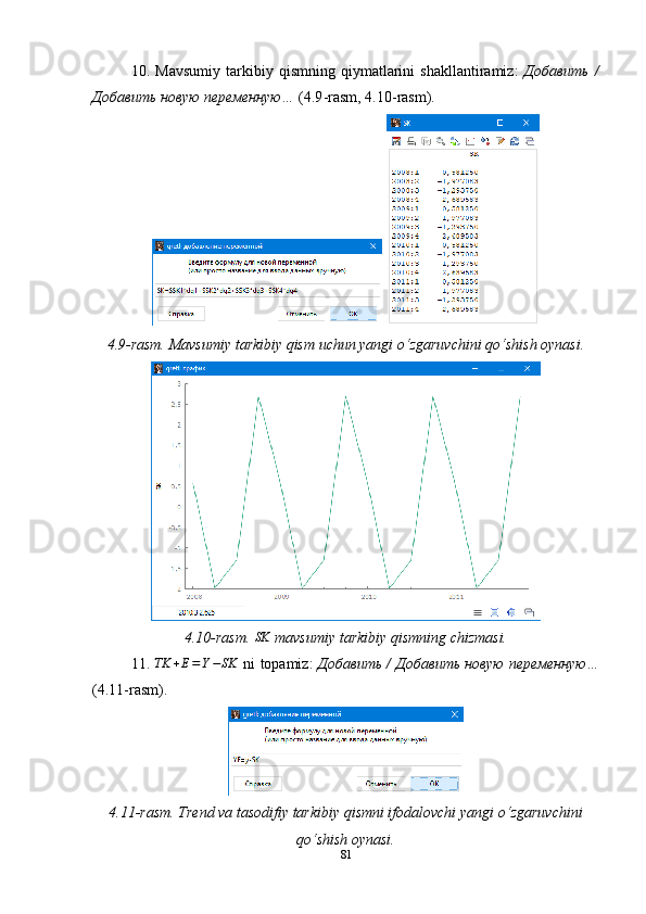 10.   Mavsumiy   tarkibiy   qismning   qiymatlarini   shakllantiramiz:   Добавить   /
Добавить новую переменную…  (4.9 - rasm, 4.10 - rasm).
 
4.9-rasm. Mavsumiy tarkibiy qism uchun yangi o‘zgaruvchini qo‘shish oynasi.
4.10 -rasm.  SK  mavsumiy  tarkibiy qismning   chizmasi.
11. 	
TK	+E=Y−SK   ni   topamiz :   Добавить / Добавить новую переменную…
(4.11-rasm).
4.11-rasm. Trend va tasodifiy tarkibiy qismni ifodalovchi yangi o ‘ zgaruvchini
qo ‘ shish oynasi.
81 