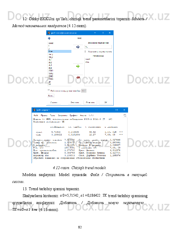 12. Oddiy EKKUni qo ‘ llab, chiziqli trend parametrlarini topamiz:   Модель /
Метод наименьших квадратов  ( 4.12- rasm).
4.12-rasm. Chiziqli trend modeli.
Modelni   saqlaymiz:   Model   oynasida:   Файл   /   Сохранить   в   текущей
сессии . 
13.  Trend tarkibiy qismini topamiz.
Skalyarlarni kiritamiz: a0=5,71542 , 	a1=0,186422 . 	TK  trend tarkibiy qismining
qiymatlarini   aniqlaymiz:   Добавить   /   Добавить   новую   переменную …	
TK	=a0+a1∙time
  (4.13-rasm).
82 