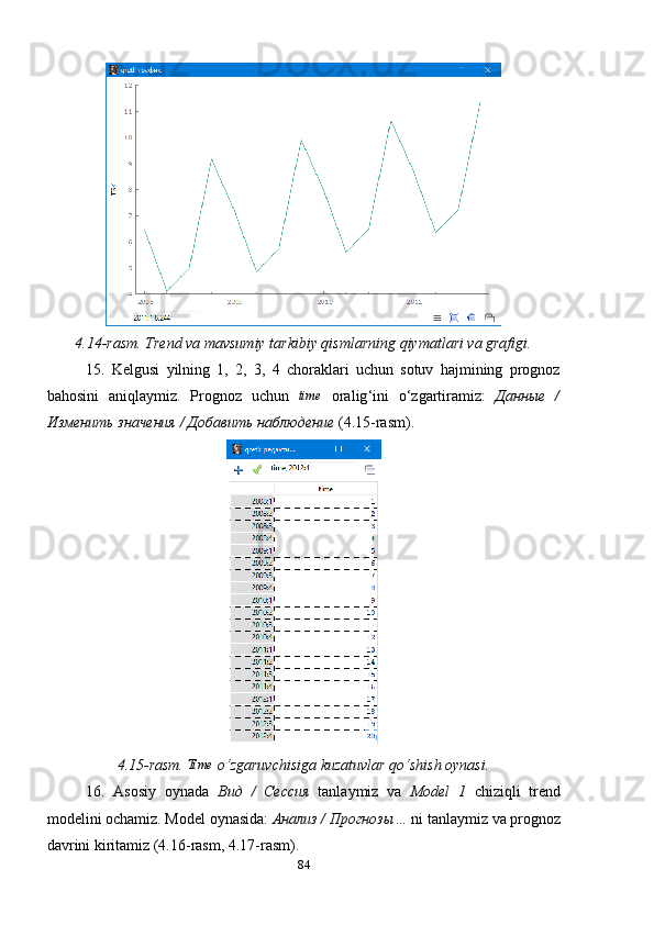 4.14 -rasm . Trend va mavsumiy  tarkibiy qismlar ning qiymatlari va grafigi .
15.   Kelgusi   yilning   1,   2,   3,   4   choraklari   uchun   sotuv   hajmining   prognoz
bahosini   aniqlaymiz.   Prognoz   uchun  time   oralig ‘ ini   o ‘ zgartiramiz :   Данные   /
Изменить значения / Добавить наблюдени e  (4.15- rasm ).
4.15-rasm. 	
Time  o ‘ zgaruvchisiga kuzatuvlar qo ‘ shish oynasi.
16.   Asosiy   oynada   Вид   /   Сессия   tanlaymiz   va   Model   1   chiziqli   trend
modelini ochamiz. Model oynasida:  Анализ / Прогнозы …  ni tanlaymiz va prognoz
davrini kiritamiz (4.16-rasm, 4.17-rasm).
84 