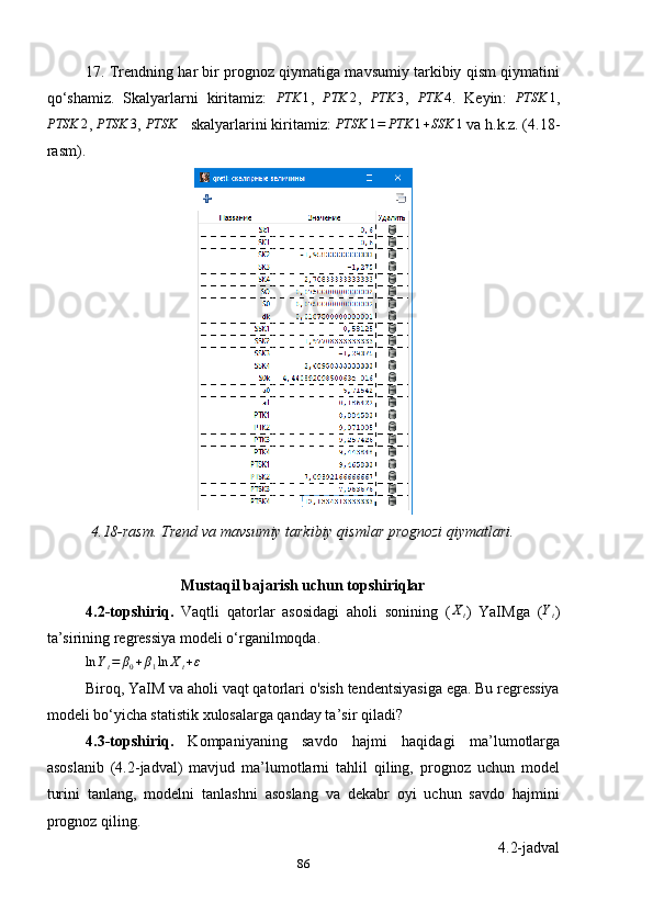 17. Trendning har bir prognoz qiymatiga mavsumiy tarkibiy qism qiymatini
qo ‘ shamiz.   Skalyarlarni   kiritamiz:  PTK	1 ,   PTK 2
,   PTK 3
,  	PTK	4 .   Keyin :  	PTSK	1 ,	
PTSK	2
, 	PTSK	3 , 	PTSK	4  skalyarlarini kiritamiz: 	PTSK	1=	PTK	1+SSK	1  va h.k.z. (4.18-
rasm).
4.18-rasm. Trend va mavsumiy tarkibiy qismlar prognozi qiymatlari.
Mustaqil bajarish uchun topshiriqlar
4.2-topshiriq.   Vaqtli   qatorlar   asosidagi   aholi   sonining   (
Xt )   YaIMga   (	Yt )
ta’sirining regressiya modeli o‘rganilmoqda.	
ln	Yt=	β0+β1ln	Xt+ε
Biroq, YaIM va aholi vaqt qatorlari o'sish tendentsiyasiga ega. Bu regressiya
modeli bo ‘ yicha statistik xulosalarga qanday ta ’ sir qiladi?
4.3-topshiriq.   Kompaniyaning   savdo   hajmi   haqidagi   ma ’ lumotlarga
asoslanib   (4.2-jadval)   mavjud   ma’lumotlarni   tahlil   qilin,   prognoz   uchun   model
turini   tanlan,   modelni   tanlashni   asoslang   va   dekabr   oyi   uchun   savdo   hajmini
prognoz qiling.
4.2-jadval
86 