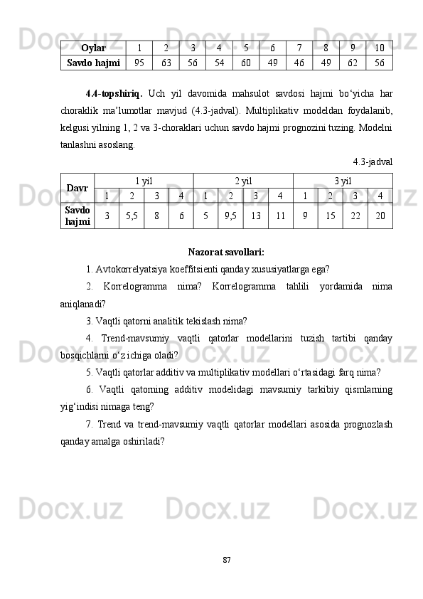 Oylar 1 2 3 4 5 6 7 8 9 10
Savdo hajmi 95 63 56 54 60 49 46 49 62 56
4.4-topshiriq.   Uch   yil   davomida   mahsulot   savdosi   hajmi   bo ‘ yicha   har
choraklik   ma’lumotlar   mavjud   (4.3-jadval).   Multiplikativ   modeldan   foydalanib,
kelgusi yilning 1, 2 va 3-choraklari uchun savdo hajmi prognozini tuzing. Modelni
tanlashni asoslang.
4.3-jadval
Davr 1 yil 2 yil 3 yil
1 2 3 4 1 2 3 4 1 2 3 4
Savdo
hajmi 3 5 ,5 8 6 5 9,5 13 11 9 15 22 20
Nazorat savollari:
1. Avtokorrelyatsiya koeffitsienti qanday xususiyatlarga ega?
2.   Korrelogramma   nima?   Korrelogramma   tahlili   yordamida   nima
aniqlanadi?
3. Vaqtli qatorni analitik tekislash nima?
4.   Trend-mavsumiy   vaqtli   qatorlar   modellarini   tuzish   tartibi   qanday
bosqichlarni o ‘ z ichiga oladi?
5. Vaqtli qatorlar additiv va multiplikativ modellari o ‘ rtasidagi farq nima?
6.   Vaqtli   qatorning   additiv   modelidagi   mavsumiy   tarkibiy   qismlarning
yig ‘ indisi nimaga teng?
7.   Trend   va   trend-mavsumiy   vaqtli   qatorlar   modellari   asosida   prognozlash
qanday amalga oshiriladi?
87 