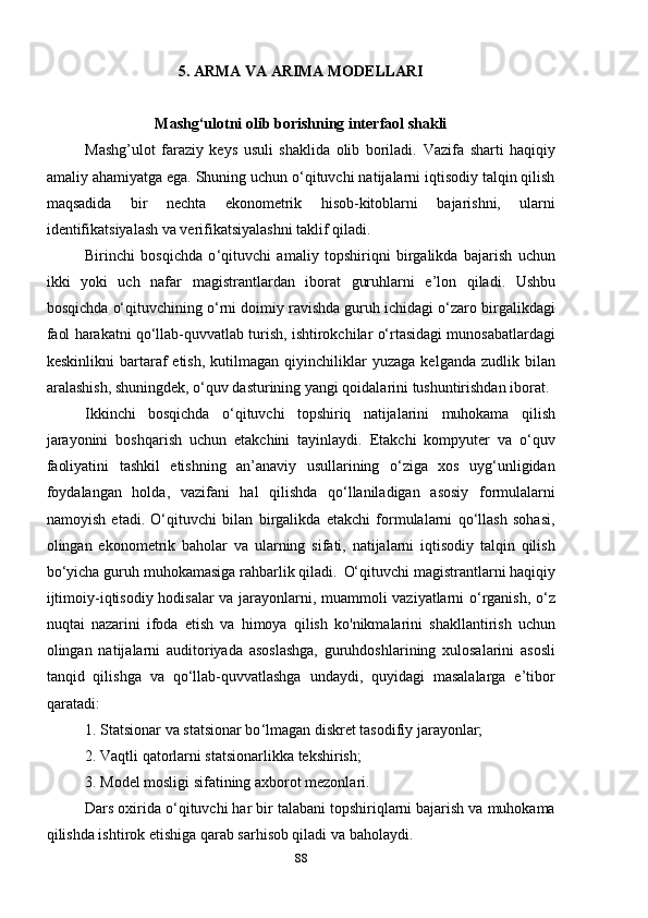 5. ARMA VA ARIMA MODELLARI
Mashg‘ulotni olib borishning interfaol shakli
Mashg’ulot   faraziy   keys   usuli   shaklida   olib   boriladi.   Vazifa   sharti   haqiqiy
amaliy ahamiyatga ega. Shuning uchun o‘qituvchi natijalarni iqtisodiy talqin qilish
maqsadida   bir   nechta   ekonometrik   hisob-kitoblarni   bajarishni,   ularni
identifikatsiyalash va verifikatsiyalashni taklif qiladi.
Birinchi   bosqichda   o ‘ qituvchi   amaliy   topshiriqni   birgalikda   bajarish   uchun
ikki   yoki   uch   nafar   magistrantlardan   iborat   guruhlarni   e ’ lon   qiladi.   Ushbu
bosqichda o‘qituvchining o‘rni doimiy ravishda guruh ichidagi o‘zaro birgalikdagi
faol harakatni qo‘llab-quvvatlab turish, ishtirokchilar o‘rtasidagi munosabatlardagi
keskinlikni   bartaraf   etish,   kutilmagan   qiyinchiliklar   yuzaga   kelganda   zudlik  bilan
aralashish, shuningdek, o‘quv dasturining yangi qoidalarini tushuntirishdan iborat.
Ikkinchi   bosqichda   o‘qituvchi   topshiriq   natijalarini   muhokama   qilish
jarayonini   boshqarish   uchun   etakchini   tayinlaydi.   Etakchi   kompyuter   va   o‘quv
faoliyatini   tashkil   etishning   an’anaviy   usullarining   o‘ziga   xos   uyg‘unligidan
foydalangan   holda,   vazifani   hal   qilishda   qo‘llaniladigan   asosiy   formulalarni
namoyish   etadi.   O‘qituvchi   bilan   birgalikda   etakchi   formulalarni   qo‘llash   sohasi,
olingan   ekonometrik   baholar   va   ularning   sifati,   natijalarni   iqtisodiy   talqin   qilish
bo‘yicha guruh muhokamasiga rahbarlik qiladi.    O‘qituvchi magistrantlarni haqiqiy
ijtimoiy-iqtisodiy hodisalar va jarayonlarni, muammoli vaziyatlarni o‘rganish, o‘z
nuqtai   nazarini   ifoda   etish   va   himoya   qilish   ko'nikmalarini   shakllantirish   uchun
olingan   natijalarni   auditoriyada   asoslashga,   guruhdoshlarining   xulosalarini   asosli
tanqid   qilishga   va   qo‘llab-quvvatlashga   undaydi,   quyidagi   masalalarga   e’tibor
qaratadi:
1. Statsionar va statsionar bo ‘ lmagan diskret tasodifiy jarayonlar;
2. Vaqtli qatorlarni statsionarlikka tekshirish;
3. Model mosligi sifatining axborot mezonlari.
Dars oxirida o ‘ qituvchi har bir talabani topshiriqlarni bajarish va muhokama
qilishda ishtirok etishiga qarab sarhisob qiladi va baholaydi.
88 