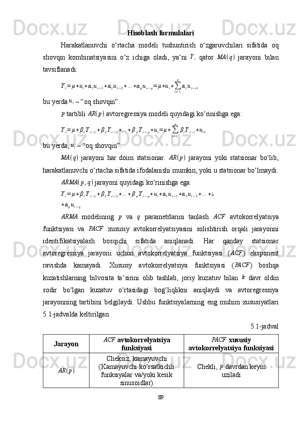 Hisoblash formulalari
Harakatlanuvchi   o ‘ rtacha   modeli   tushuntirish   o ‘ zgaruvchilari   sifatida   oq
shovqin   kombinatsiyasini   o ‘ z   ichiga   oladi,   ya ‘ ni  Yt   qator   MA ( q )
  jarayoni   bilan
tavsiflanadi:
Y
t = μ + u
t + α
1 u
t − 1 + α
2 u
t − 2 + … + α
q u
t − q = μ + u
t +
∑
i = 1q
α
i u
t − i ,
bu yerda 	
ut  – “oq shovqin”.
p
  tartibli  AR ( p )
 avtoregressiya modeli quyidagi ko ‘ rinishga ega:	
Yt=	μ+β1Yt−1+β2Yt−2+…	+βpYt−p+ut=	μ+∑i=1
p	
βiYt−i+ut,
bu yerda, 	
ut  – “oq shovqin”.
MA ( q )
  jarayoni   har   doim   statsionar.   AR ( p )
  jarayoni   yoki   statsionar   bo‘lib,
harakatlanuvchi o‘rtacha sifatida ifodalanishi mumkin, yoki u statsionar bo‘lmaydi.
ARMA ( p , q )
 jarayoni quyidagi ko‘rinishga ega:
Y
t = μ + β
1 Y
t − 1 + β
2 Y
t − 2 + … + β
p Y
t − p + u
t + α
1 u
t − 1 + α
2 u
t − 2 + … + ¿	
+αqut−q	
ARMA
  modelining  	p   va  	q   parametrlarini   tanlash  	ACF   avtokorrelyatsiya
funktsiyasi   va   PACF
  xususiy   avtokorrelyatsiyasini   solishtirish   orqali   jarayonni
identifikatsiyalash   bosqichi   sifatida   aniqlanadi.   Har   qanday   statsionar
avtoregressi ya   jarayon i   uchun   avtokorrelyatsiya   funktsiyasi   ( ACF
)   eksponent
ravishda   kamayadi.   Xususiy   avtokorrelyatsiya   funktsiyasi   (	
PACF )   boshqa
kuzatishlarning   bilvosita   ta ’ sirini   olib   tashlab,   joriy   kuzatuv   bilan  	
k   davr   oldin
sodir   bo ‘ lgan   kuzatuv   o ‘ rtasidagi   bog ‘ liqlikni   aniqlaydi   va   avtoregressiya
jarayonning   tartibini   belgilaydi.   Ushbu   funktsiyalarning   eng   muhim   xususiyatlari
5.1-jadvalda keltirilgan.
5.1-jadval
Jarayon	
ACF  avtokorrelyatsiya
funksiyasi	PACF  xususiy
avtokorrelyatsiya funksiyasi	
AR	(p)
Cheksiz, kamay uvchi
(Kamayuvchi ko ‘ rsatkichli
funksiyalar va/yoki kesik
sinusoidlar) Chekli, 	p  davrdan keyin
uziladi 
89