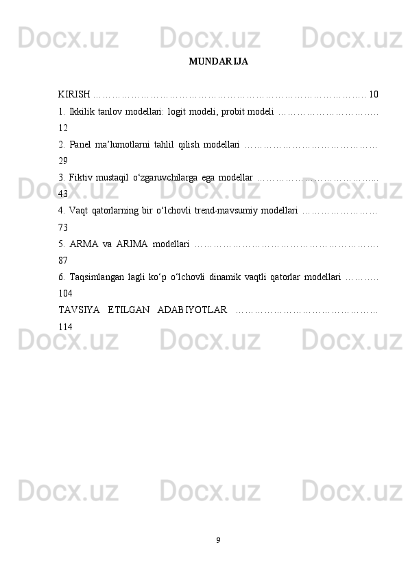 MUNDARIJA
KIRISH ………………………………………………………………………….. 10
1. Ikkilik tanlov  modellari:   logit   modeli, probit  modeli   …………………………..
12
2.   Panel   ma’lumotlarni   tahlil   qilish   modellari   ……………………………………
29
3.   Fiktiv   mustaqil   o‘zgaruvchilarga   ega   modellar   ………………………………...
43
4.   Vaqt   qatorlarning   bir   o‘lchovli   trend-mavsumiy   modellari   ……………………
73
5.   ARMA   va   ARIMA   modellari   ………………………………………………….
87
6.   Taqsimlangan   lagli   ko‘p   o‘lchovli   dinamik   vaqtli   qatorlar   modellari   ………..
104
TAVSIYA   ETILGAN   ADABIYOTLAR   ………………………………………
114
9 