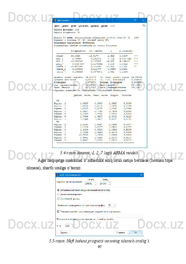 5.4-rasm davomi. 1, 2, 7 lagli ARMA modeli.
Agar haqiqatga maksimal o‘xshashlik aniq usuli natija bermasa (hessian topa
olmasa), shartli usulga o‘tamiz.
5.5-rasm. Neft bahosi prognozi va uning ishonch oralig‘i.
97 