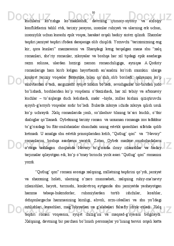 10
kuchlarni   ko’rishga   ko’maklashdi,   davrning   ijtimoiy-siyosiy   va   axloqiy
konfliktlarini   tahlil   etdi,   tarixiy   jarayon,   insonlar   ruhiyati   va   ularning   erk   uchun,
insoniylik uchun kurashi epik voqea, harakat orqali badiiy sintez qilindi. Shaxslar
taqdiri jamiyat taqdiri ifodasi darajasiga olib chiqildi. Yozuvchi “tariximizning eng
kir,   qora   kunlari”   manzarasini   va   Sharqdagi   keng   tarqalgan   mana   shu   “xalq
romanlari,   she’riy   romanlar,   xikoyalar   va   boshqa   har   xil   tipdagi   epik   asarlarga
razm   solinsa,   ulardan   hozirgi   zamon   romanchiligiga,   ayniqsa   A.Qodiriy
romanlariga   ham   kirib   kelgan   hayotbaxsh   an’analrni   ko’rish   mumkin:   ularga
konkret   tarixiy   voqealar   fantastika   bilan   qo’shib   olib   boriladi,   qahramon   ko’p
sinovlardan  o’tadi,  sarguzasht   syujet  xokim   bo’ladi,   sevishganlar  bir-biridan  judo
bo’lishadi,   boshlaridan   ko’p   voqelarni   o’tkazishadi,   har   xil   tabiiy   va   afsonaviy
kuchlar   –   to’siqlarga   duch   kelishadi,   makr   –hiyla,   xullas   kishini   qiziqtiruvchi
ajoyib-g’aroyib   voqealar   sodir   bo’ladi.   Bularda   xikoya   ichida   xikoya   qilish   usuli
ko’p   uchraydi.   Xalq   romanlarida   jonli,   so’zlashuv   tilining   ta’siri   kuchli,   o’tkir
dialoglar qo’llanadi. Oybekning tarixiy roman   va umuman romanga xos tafakkur
to’g’risidagi   bu  fikr-mulohazalar   shunchaki  uning  estetik   qarashlari   sifatida  qolib
ketmadi. U  amalga   shu  estetik  prinsiplaridan  kelib,  “Qutlug’   qon”    va   “Navoiy”
romanlarini,   boshqa   asarlarini   yaratdi.   Zotan,   Oybek   mazkur   mushohadalarni
o’rtaga   tashlagan   choqlarida   Navoiy   to’g’risida   ilmiy   izlanishlar   va   badiiy
tarjimalar qilayotgan edi, ko’p o’tmay birinchi yirik asari “Qutlug’ qon” romanini
yozdi.
“Qutlug’ qon” romani asosiga xalqning, millatning taqdirini qo’ydi, jamiyat
va   shaxsning   holati,   ularning   o’zaro   munosabati,   xalqning   ruhiy-ma’naviy
izlanishlari,   hayoti,   turmushi,   konkretroq   aytganda   shu   jamiyatda   yashayotgan
hamma   tabaqa-hukmdorlar,   ruhoniylardan   tortib   ishchilar,   kosiblar,
dehqonlargacha   hammasining   kimligi,   ahvoli,   orzu-ideallari   va   shu   yo’ldagi
intilishlari,   kurashlari,   mag’lubiyatlari   va   g’alabalari   falsafiy   idrok   etiladi.   Xalq
taqdiri   roman   voqeasini,   syujet   chizig’ini   va   maqsad-g’oyasini   belgilaydi.
Xalqning, davrning bir parchasi  bo’lmish personajlar yo’lining tasviri orqali katta 