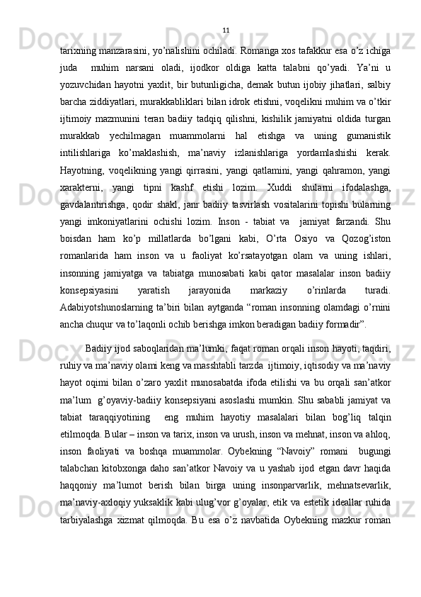 11
tarixning manzarasini, yo’nalishini ochiladi. Romanga xos tafakkur esa o’z ichiga
juda     muhim   narsani   oladi,   ijodkor   oldiga   katta   talabni   qo’yadi.   Ya’ni   u
yozuvchidan   hayotni   yaxlit,   bir   butunligicha,   demak   butun   ijobiy   jihatlari,   salbiy
barcha ziddiyatlari, murakkabliklari bilan idrok etishni, voqelikni muhim va o’tkir
ijtimoiy   mazmunini   teran   badiiy   tadqiq   qilishni,   kishilik   jamiyatni   oldida   turgan
murakkab   yechilmagan   muammolarni   hal   etishga   va   uning   gumanistik
intilishlariga   ko’maklashish,   ma’naviy   izlanishlariga   yordamlashishi   kerak.
Hayotning,   voqelikning   yangi   qirrasini,   yangi   qatlamini,   yangi   qahramon,   yangi
xarakterni,   yangi   tipni   kashf   etishi   lozim.   Xuddi   shularni   ifodalashga,
gavdalantirishga,   qodir   shakl,   janr   badiiy   tasvirlash   vositalarini   topishi   bularning
yangi   imkoniyatlarini   ochishi   lozim.   Inson   -   tabiat   va     jamiyat   farzandi.   Shu
boisdan   ham   ko’p   millatlarda   bo’lgani   kabi,   O’rta   Osiyo   va   Qozog’iston
romanlarida   ham   inson   va   u   faoliyat   ko’rsatayotgan   olam   va   uning   ishlari,
insonning   jamiyatga   va   tabiatga   munosabati   kabi   qator   masalalar   inson   badiiy
konsepsiyasini   yaratish   jarayonida   markaziy   o’rinlarda   turadi.
Adabiyotshunoslarning   ta’biri   bilan   aytganda   “roman   insonning   olamdagi   o’rnini
ancha chuqur va to’laqonli ochib berishga imkon beradigan badiiy formadir”.
Badiiy ijod saboqlaridan ma’lumki, faqat roman orqali inson hayoti, taqdiri,
ruhiy va ma’naviy olami keng va masshtabli tarzda  ijtimoiy, iqtisodiy va ma’naviy
hayot   oqimi   bilan   o’zaro  yaxlit   munosabatda   ifoda   etilishi   va  bu   orqali   san’atkor
ma’lum    g’oyaviy-badiiy konsepsiyani  asoslashi  mumkin. Shu sababli  jamiyat  va
tabiat   taraqqiyotining     eng   muhim   hayotiy   masalalari   bilan   bog’liq   talqin
etilmoqda. Bular – inson va tarix, inson va urush, inson va mehnat, inson va ahloq,
inson   faoliyati   va   boshqa   muammolar.   Oybekning   “Navoiy”   romani     bugungi
talabchan   kitobxonga   daho   san’atkor   Navoiy   va   u   yashab   ijod   etgan   davr   haqida
haqqoniy   ma’lumot   berish   bilan   birga   uning   insonparvarlik,   mehnatsevarlik,
ma’naviy-axloqiy yuksaklik kabi ulug’vor g’oyalar, etik va estetik ideallar ruhida
tarbiyalashga   xizmat   qilmoqda.   Bu   esa   o’z   navbatida   Oybekning   mazkur   roman 