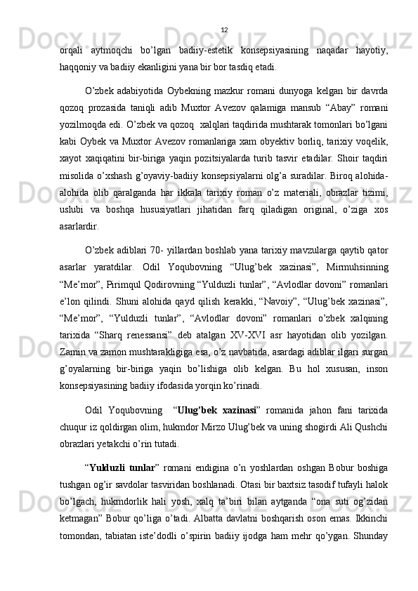 12
orqali   aytmoqchi   bo’lgan   badiiy-estetik   konsepsiyasining   naqadar   hayotiy,
haqqoniy va badiiy ekanligini yana bir bor tasdiq etadi.
O’zbek   adabiyotida   Oybekning   mazkur   romani   dunyoga   kelgan   bir   davrda
qozoq   prozasida   taniqli   adib   Muxtor   Avezov   qalamiga   mansub   “Abay”   romani
yozilmoqda edi. O’zbek va qozoq  xalqlari taqdirida mushtarak tomonlari bo’lgani
kabi Oybek va Muxtor Avezov romanlariga xam obyektiv borliq, tarixiy voqelik,
xayot   xaqiqatini   bir-biriga   yaqin   pozitsiyalarda   turib   tasvir   etadilar.   Shoir   taqdiri
misolida o’xshash g’oyaviy-badiiy konsepsiyalarni olg’a suradilar. Biroq alohida-
alohida   olib   qaralganda   har   ikkala   tarixiy   roman   o’z   materiali,   obrazlar   tizimi,
uslubi   va   boshqa   hususiyatlari   jihatidan   farq   qiladigan   original,   o’ziga   xos
asarlardir. 
O’zbek  adiblari  70-  yillardan boshlab yana  tarixiy mavzularga qaytib qator
asarlar   yaratdilar.   Odil   Yoqubovning   “Ulug’bek   xazinasi”,   Mirmuhsinning
“Me’mor”, Pirimqul Qodirovning “Yulduzli tunlar”, “Avlodlar dovoni” romanlari
e’lon   qilindi.   Shuni   alohida   qayd   qilish   kerakki,   “Navoiy”,   “Ulug’bek   xazinasi”,
“Me’mor”,   “Yulduzli   tunlar”,   “Avlodlar   dovoni”   romanlari   o’zbek   xalqining
tarixida   “Sharq   renessansi”   deb   atalgan   XV-XVI   asr   hayotidan   olib   yozilgan.
Zamin va zamon mushtarakligiga esa, o’z navbatida, asardagi adiblar ilgari surgan
g’oyalarning   bir-biriga   yaqin   bo’lishiga   olib   kelgan.   Bu   hol   xususan,   inson
konsepsiyasining badiiy ifodasida yorqin ko’rinadi.
Odil   Yoqubovning     “ Ulug’bek   xazinasi ”   romanida   jahon   fani   tarixida
chuqur iz qoldirgan olim, hukmdor Mirzo Ulug’bek va uning shogirdi Ali Qushchi
obrazlari yetakchi o’rin tutadi. 
“ Yulduzli   tunlar ”   romani   endigina   o’n   yoshlardan   oshgan   Bobur   boshiga
tushgan og’ir savdolar tasviridan boshlanadi. Otasi bir baxtsiz tasodif tufayli halok
bo’lgach,   hukmdorlik   hali   yosh,   xalq   ta’biri   bilan   aytganda   “ona   suti   og’zidan
ketmagan” Bobur qo’liga o’tadi. Albatta davlatni  boshqarish oson emas. Ikkinchi
tomondan,   tabiatan   iste’dodli   o’spirin   badiiy   ijodga   ham   mehr   qo’ygan.   Shunday 