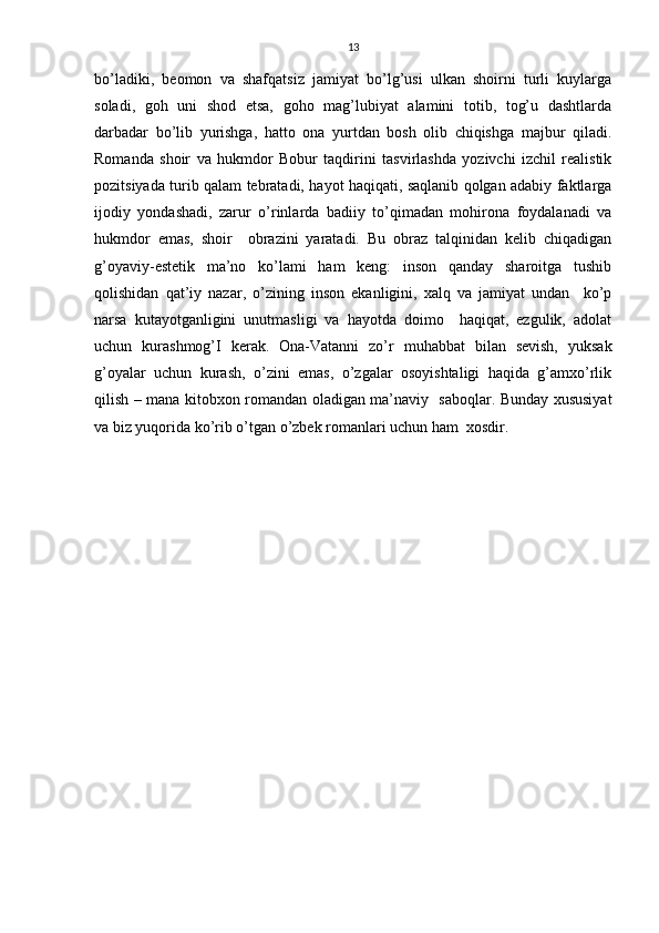 13
bo’ladiki,   beomon   va   shafqatsiz   jamiyat   bo’lg’usi   ulkan   shoirni   turli   kuylarga
soladi,   goh   uni   shod   etsa,   goho   mag’lubiyat   alamini   totib,   tog’u   dashtlarda
darbadar   bo’lib   yurishga,   hatto   ona   yurtdan   bosh   olib   chiqishga   majbur   qiladi.
Romanda   shoir   va   hukmdor   Bobur   taqdirini   tasvirlashda   yozivchi   izchil   realistik
pozitsiyada turib qalam tebratadi, hayot haqiqati, saqlanib qolgan adabiy faktlarga
ijodiy   yondashadi,   zarur   o’rinlarda   badiiy   to’qimadan   mohirona   foydalanadi   va
hukmdor   emas,   shoir     obrazini   yaratadi.   Bu   obraz   talqinidan   kelib   chiqadigan
g’oyaviy-estetik   ma’no   ko’lami   ham   keng:   inson   qanday   sharoitga   tushib
qolishidan   qat’iy   nazar,   o’zining   inson   ekanligini,   xalq   va   jamiyat   undan     ko’p
narsa   kutayotganligini   unutmasligi   va   hayotda   doimo     haqiqat,   ezgulik,   adolat
uchun   kurashmog’I   kerak.   Ona-Vatanni   zo’r   muhabbat   bilan   sevish,   yuksak
g’oyalar   uchun   kurash,   o’zini   emas,   o’zgalar   osoyishtaligi   haqida   g’amxo’rlik
qilish – mana kitobxon romandan oladigan ma’naviy   saboqlar. Bunday xususiyat
va biz yuqorida ko’rib o’tgan o’zbek romanlari uchun ham  xosdir.  