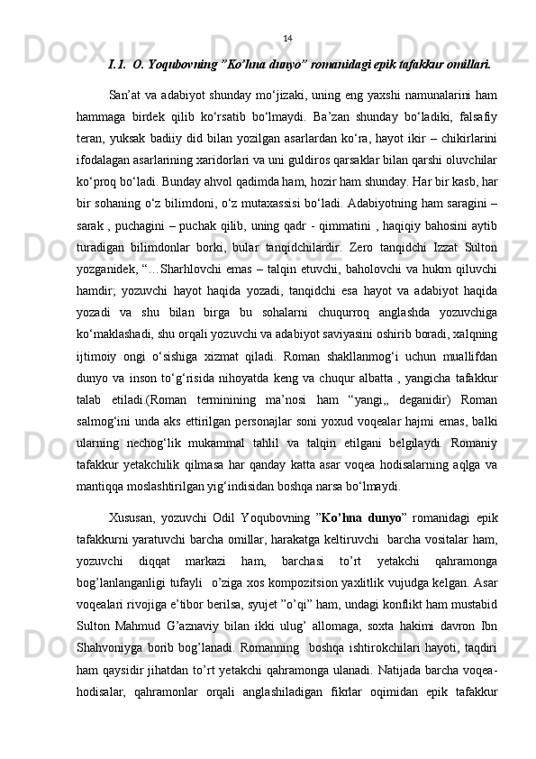14
I.1.  O. Yoqubovning ”Ko’hna dunyo” romanidagi epik tafakkur omillari.
San’at   va  adabiyot  shunday  mо‘jizaki,  uning  eng  yaxshi   namunalarini   ham
hammaga   birdek   qilib   kо‘rsatib   bо‘lmaydi.   Ba’zan   shunday   bо‘ladiki,   falsafiy
teran,   yuksak   badiiy   did   bilan   yozilgan   asarlardan   kо‘ra,   hayot   ikir   –   chikirlarini
ifodalagan asarlarining xaridorlari va uni guldiros qarsaklar bilan qarshi oluvchilar
kо‘proq bо‘ladi. Bunday ahvol qadimda ham, hozir ham shunday. Har bir kasb, har
bir sohaning о‘z bilimdoni, о‘z mutaxassisi  bо‘ladi. Adabiyotning ham saragini –
sarak , puchagini  – puchak qilib, uning qadr  - qimmatini  , haqiqiy bahosini  aytib
turadigan   bilimdonlar   borki,   bular   tanqidchilardir.   Zero   tanqidchi   Izzat   Sulton
yozganidek,   “…Sharhlovchi   emas   –   talqin   etuvchi,   baholovchi   va   hukm   qiluvchi
hamdir;   yozuvchi   hayot   haqida   yozadi,   tanqidchi   esa   hayot   va   adabiyot   haqida
yozadi   va   shu   bilan   birga   bu   sohalarni   chuqurroq   anglashda   yozuvchiga
kо‘maklashadi, shu orqali yozuvchi va adabiyot saviyasini oshirib boradi, xalqning
ijtimoiy   ongi   о‘sishiga   xizmat   qiladi.   Roman   shakllanmog‘i   uchun   muallifdan
dunyo   va   inson   tо‘g‘risida   nihoyatda   keng   va   chuqur   albatta   ,   yangicha   tafakkur
talab   etiladi.(Roman   terminining   ma’nosi   ham   “yangi,,   deganidir)   Roman
salmog‘ini   unda   aks   ettirilgan   personajlar   soni   yoxud   voqealar   hajmi   emas,   balki
ularning   nechog‘lik   mukammal   tahlil   va   talqin   etilgani   belgilaydi.   Romaniy
tafakkur   yetakchilik   qilmasa   har   qanday   katta   asar   voqea   hodisalarning   aqlga   va
mantiqqa moslashtirilgan yig‘indisidan boshqa narsa bо‘lmaydi. 
Xususan,   yozuvchi   Odil   Yoqubovning   ” Ko’hna   dunyo ”   romanidagi   epik
tafakkurni yaratuvchi barcha omillar, harakatga keltiruvchi   barcha vositalar ham,
yozuvchi   diqqat   markazi   ham,   barchasi   to’rt   yetakchi   qahramonga
bog’lanlanganligi tufayli   o’ziga xos kompozitsion yaxlitlik vujudga kelgan. Asar
voqealari rivojiga e’tibor berilsa, syujet ”o’qi” ham, undagi konflikt ham mustabid
Sulton   Mahmud   G’aznaviy   bilan   ikki   ulug’   allomaga,   soxta   hakimi   davron   Ibn
Shahvoniyga   borib   bog’lanadi.   Romanning     boshqa   ishtirokchilari   hayoti,   taqdiri
ham   qaysidir   jihatdan  to’rt  yetakchi  qahramonga  ulanadi.   Natijada  barcha  voqea-
hodisalar,   qahramonlar   orqali   anglashiladigan   fikrlar   oqimidan   epik   tafakkur 