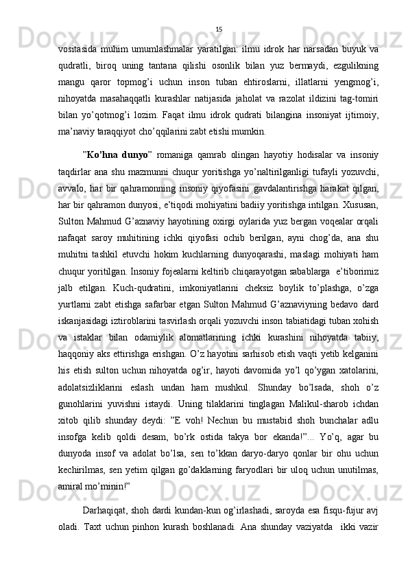 15
vositasida   muhim   umumlashmalar   yaratilgan:   ilmu   idrok   har   narsadan   buyuk   va
qudratli,   biroq   uning   tantana   qilishi   osonlik   bilan   yuz   bermaydi,   ezgulikning
mangu   qaror   topmog’i   uchun   inson   tuban   ehtiroslarni,   illatlarni   yengmog’i,
nihoyatda   masahaqqatli   kurashlar   natijasida   jaholat   va   razolat   ildizini   tag-tomiri
bilan   yo’qotmog’i   lozim.   Faqat   ilmu   idrok   qudrati   bilangina   insoniyat   ijtimoiy,
ma’naviy taraqqiyot cho’qqilarini zabt etishi mumkin.
” Ko’hna   dunyo ”   romaniga   qamrab   olingan   hayotiy   hodisalar   va   insoniy
taqdirlar   ana   shu   mazmunni   chuqur   yoritishga   yo’naltirilganligi   tufayli   yozuvchi,
avvalo,   har   bir   qahramonning   insoniy   qiyofasini   gavdalantirishga   harakat   qilgan,
har bir qahramon dunyosi, e’tiqodi mohiyatini badiiy yoritishga intilgan. Xususan,
Sulton Mahmud G’aznaviy hayotining oxirgi  oylarida yuz bergan voqealar  orqali
nafaqat   saroy   muhitining   ichki   qiyofasi   ochib   berilgan,   ayni   chog’da,   ana   shu
muhitni   tashkil   etuvchi   hokim   kuchlarning   dunyoqarashi,   maslagi   mohiyati   ham
chuqur yoritilgan. Insoniy fojealarni keltirib chiqarayotgan sabablarga  e’tiborimiz
jalb   etilgan.   Kuch-qudratini,   imkoniyatlarini   cheksiz   boylik   to’plashga,   o’zga
yurtlarni   zabt   etishga   safarbar   etgan  Sulton  Mahmud   G’aznaviyning   bedavo   dard
iskanjasidagi iztiroblarini tasvirlash orqali yozuvchi inson tabiatidagi tuban xohish
va   istaklar   bilan   odamiylik   alomatlarining   ichki   kurashini   nihoyatda   tabiiy,
haqqoniy aks ettirishga erishgan. O’z hayotini sarhisob etish vaqti yetib kelganini
his   etish   sulton   uchun   nihoyatda   og’ir,   hayoti   davomida   yo’l   qo’ygan   xatolarini,
adolatsizliklarini   eslash   undan   ham   mushkul.   Shunday   bo’lsada,   shoh   o’z
gunohlarini   yuvishni   istaydi.   Uning   tilaklarini   tinglagan   Malikul-sharob   ichdan
xitob   qilib   shunday   deydi:   ”E   voh!   Nechun   bu   mustabid   shoh   bunchalar   adlu
insofga   kelib   qoldi   desam,   bo’rk   ostida   takya   bor   ekanda!”...   Yo’q,   agar   bu
dunyoda   insof   va   adolat   bo’lsa,   sen   to’kkan   daryo-daryo   qonlar   bir   ohu   uchun
kechirilmas,   sen   yetim   qilgan   go’daklarning   faryodlari   bir   uloq   uchun   unutilmas,
amiral mo’minin!”
Darhaqiqat, shoh dardi kundan-kun og’irlashadi, saroyda esa fisqu-fujur avj
oladi.   Taxt   uchun   pinhon   kurash   boshlanadi.   Ana   shunday   vaziyatda     ikki   vazir 