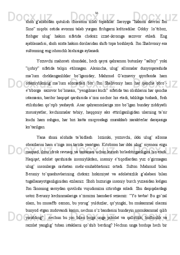 16
shoh   g’azabidan   qutulish   chorasini   izlab   topadilar.   Saroyga   ”hakimi   davron   Ibn
Sino”   niqobi   ostida   avomni   talab   yurgan   firibgarni   keltiradilar.   Oddiy     lo’ttiboz,
firibgar   ulug’   hakim   sifatida   cheksiz   izzat-ikromga   sazovor   etiladi.   Eng
ajablanarlisi, shoh soxta hakim dorilaridan shifo topa boshlaydi. Ibn Shahvoniy esa
sultonning eng ishonchli kishisiga aylanadi.
Yozuvchi   mahorati   shundaki,   hech   qaysi   qahramon   butunlay   ”salbiy”   yoki
”ijobiy”   sifatida   talqin   etilmagan.   Aksincha,   ulug’   allomalar   dunyoqarashida
ma’lum   cheklanganliklar   bo’lganiday,   Mahmud   G’aznaviy   qiyofasida   ham
odamiylikning   ma’lum   alomatlari   bor.   Ibn   Shahvoniy   ham   har   qancha   obro’-
e’tiborga   sazovor bo’lmasin, ”yengilmas kuch” sifatida tan olishlarini har qancha
istamasin, baribir haqiqat qarshisida o’zini nochor his etadi, tahlikga tushadi, fosh
etilishidan   qo’rqib   yashaydi.   Asar   qahramonlariga   xos   bo’lgan   bunday   ziddiyatli
xususiyatlar,   kechinmalar   tabiiy,   haqqoniy   aks   ettirilganligidan   ularning   ta’sir
kuchi   ham   oshgan,   har   biri   katta   miqyosdagi   murakkab   xarakterlar   darajasiga
ko’tarilgan.
Yana   shuni   alohida   ta’kidlash     lozimki,   yozuvchi,   ikki   ulug’   alloma
obrazlarini ham o’ziga xos tarzda yaratgan. Kitobxon har ikki ulug’ siymoni ezgu
maqsad, ilmu idrok ravnaqi va tantanasi uchun kurash birlashtirganligini his etadi.
Haqiqat,   adolat   qarshisida   insoniylikdan,   insoniy   e’tiqodlardan   yuz   o’girmagan
ulug’   insonlarga   nisbatan   mehr-muhabbatimiz   ortadi.   Sulton   Mahmud   bilan
Beruniy   to’qnashuvlarining   cheksiz   hokimiyat   va   adolatsizlik   g’alabasi   bilan
tugallanayotganliginidan ezilamiz. Shoh huzuriga insoniy burch yuzasidan kelgan
Ibn   Sinoning   saroydan   quvilishi   vujudimizni   iztirobga   soladi.   Shu   daqiqalardagi
ustoz   Beruniy  kechinmalariga   o’zimizni   hamdard  sezamiz:   ”Yo   tavba!   Bu   go’zal
olam,   bu   musaffo   osmon,   bu   yorug’   yulduzlar,   qo’yingki,   bu   mukammal   olamni
bunyod etgan xudovandi karim, nechun o’z bandasini bundayin nomukammal qilib
yaratding?...   nechun   bu   jon   bilan   birga   unga   jaholat   va   qalloblik,   hudbinlik   va
razolat   yanglig’   tuban   istaklarni   qo’shib   berding?   Nechun   unga   boshqa   hech   bir 