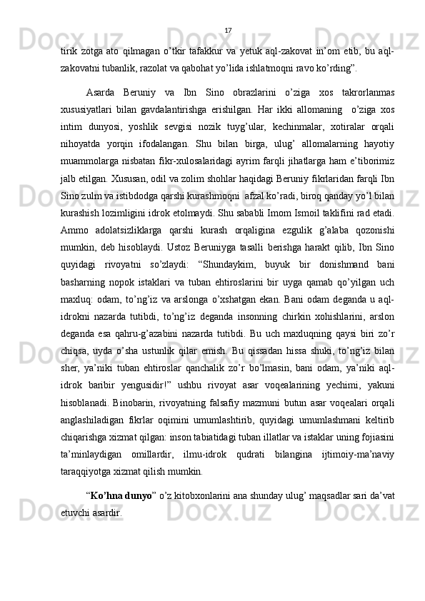 17
tirik   zotga   ato   qilmagan   o’tkir   tafakkur   va   yetuk   aql-zakovat   in’om   etib,   bu   aql-
zakovatni tubanlik, razolat va qabohat yo’lida ishlatmoqni ravo ko’rding”.
Asarda   Beruniy   va   Ibn   Sino   obrazlarini   o’ziga   xos   takrorlanmas
xususiyatlari   bilan   gavdalantirishga   erishilgan.   Har   ikki   allomaning     o’ziga   xos
intim   dunyosi,   yoshlik   sevgisi   nozik   tuyg’ular,   kechinmalar,   xotiralar   orqali
nihoyatda   yorqin   ifodalangan.   Shu   bilan   birga,   ulug’   allomalarning   hayotiy
muammolarga nisbatan  fikr-xulosalaridagi  ayrim farqli jihatlarga ham e’tiborimiz
jalb etilgan. Xususan, odil va zolim shohlar haqidagi Beruniy fikrlaridan farqli Ibn
Sino zulm va istibdodga qarshi kurashmoqni  afzal ko’radi, biroq qanday yo’l bilan
kurashish lozimligini idrok etolmaydi. Shu sababli Imom Ismoil taklifini rad etadi.
Ammo   adolatsizliklarga   qarshi   kurash   orqaligina   ezgulik   g’alaba   qozonishi
mumkin,   deb   hisoblaydi.   Ustoz   Beruniyga   tasalli   berishga   harakt   qilib,   Ibn   Sino
quyidagi   rivoyatni   so’zlaydi:   “Shundaykim,   buyuk   bir   donishmand   bani
basharning   nopok   istaklari   va   tuban   ehtiroslarini   bir   uyga   qamab   qo’yilgan   uch
maxluq:   odam,   to’ng’iz   va   arslonga   o’xshatgan   ekan.   Bani   odam   deganda   u   aql-
idrokni   nazarda   tutibdi,   to’ng’iz   deganda   insonning   chirkin   xohishlarini,   arslon
deganda   esa   qahru-g’azabini   nazarda   tutibdi.   Bu   uch   maxluqning   qaysi   biri   zo’r
chiqsa,   uyda   o’sha   ustunlik   qilar   emish.   Bu   qissadan   hissa   shuki,   to’ng’iz   bilan
sher,   ya’niki   tuban   ehtiroslar   qanchalik   zo’r   bo’lmasin,   bani   odam,   ya’niki   aql-
idrok   baribir   yengusidir!”   ushbu   rivoyat   asar   voqealarining   yechimi,   yakuni
hisoblanadi.   Binobarin,   rivoyatning   falsafiy   mazmuni   butun   asar   voqealari   orqali
anglashiladigan   fikrlar   oqimini   umumlashtirib,   quyidagi   umumlashmani   keltirib
chiqarishga xizmat qilgan: inson tabiatidagi tuban illatlar va istaklar uning fojiasini
ta’minlaydigan   omillardir,   ilmu-idrok   qudrati   bilangina   ijtimoiy-ma’naviy
taraqqiyotga xizmat qilish mumkin. 
“ Ko’hna dunyo ” o’z kitobxonlarini ana shunday ulug’ maqsadlar sari da’vat
etuvchi asardir. 