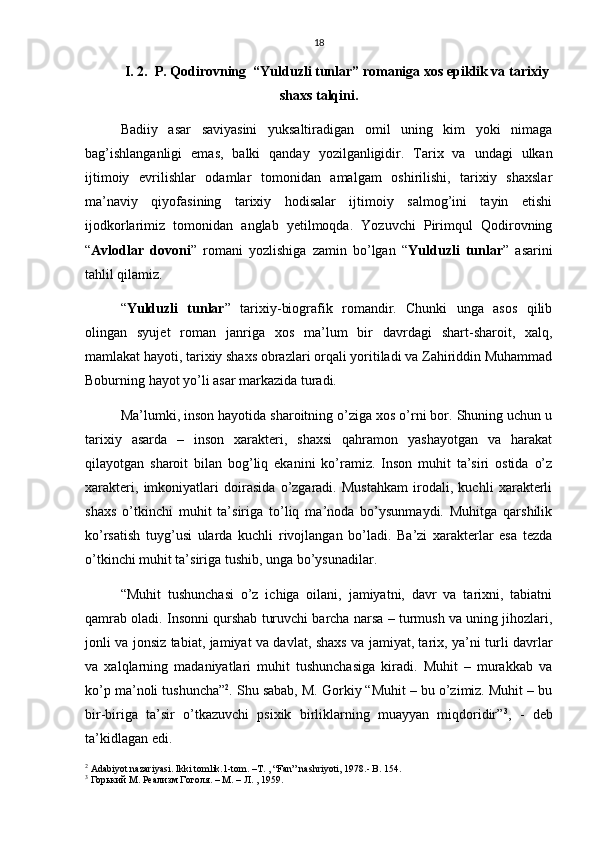 18
I. 2.  P. Qodirovning  “Yulduzli tunlar” romaniga xos epiklik va tarixiy
shaxs talqini.
Badiiy   asar   saviyasini   yuksaltiradigan   omil   uning   kim   yoki   nimaga
bag’ishlanganligi   emas,   balki   qanday   yozilganligidir.   Tarix   va   undagi   ulkan
ijtimoiy   evrilishlar   odamlar   tomonidan   amalgam   oshirilishi,   tarixiy   shaxslar
ma’naviy   qiyofasining   tarixiy   hodisalar   ijtimoiy   salmog’ini   tayin   etishi
ijodkorlarimiz   tomonidan   anglab   yetilmoqda.   Yozuvchi   Pirimqul   Qodirovning
“ Avlodlar   dovoni ”   romani   yozlishiga   zamin   bo’lgan   “ Yulduzli   tunlar ”   asarini
tahlil qilamiz. 
“ Yulduzli   tunlar ”   tarixiy-biografik   romandir.   Chunki   unga   asos   qilib
olingan   syujet   roman   janriga   xos   ma’lum   bir   davrdagi   shart-sharoit,   xalq,
mamlakat hayoti, tarixiy shaxs obrazlari orqali yoritiladi va Zahiriddin Muhammad
Boburning hayot yo’li asar markazida turadi.
Ma’lumki, inson hayotida sharoitning o’ziga xos o’rni bor. Shuning uchun u
tarixiy   asarda   –   inson   xarakteri,   shaxsi   qahramon   yashayotgan   va   harakat
qilayotgan   sharoit   bilan   bog’liq   ekanini   ko’ramiz.   Inson   muhit   ta’siri   ostida   o’z
xarakteri,   imkoniyatlari   doirasida   o’zgaradi.   Mustahkam   irodali,   kuchli   xarakterli
shaxs   o’tkinchi   muhit   ta’siriga   to’liq   ma’noda   bo’ysunmaydi.   Muhitga   qarshilik
ko’rsatish   tuyg’usi   ularda   kuchli   rivojlangan   bo’ladi.   Ba’zi   xarakterlar   esa   tezda
o’tkinchi muhit ta’siriga tushib, unga bo’ysunadilar.
“Muhit   tushunchasi   o’z   ichiga   oilani,   jamiyatni,   davr   va   tarixni,   tabiatni
qamrab oladi. Insonni qurshab turuvchi barcha narsa – turmush va uning jihozlari,
jonli va jonsiz tabiat, jamiyat va davlat, shaxs va jamiyat, tarix, ya’ni turli davrlar
va   xalqlarning   madaniyatlari   muhit   tushunchasiga   kiradi.   Muhit   –   murakkab   va
ko’p ma’noli tushuncha” 2
. Shu sabab, M. Gorkiy “Muhit – bu o’zimiz. Muhit – bu
bir-biriga   ta’sir   o’tkazuvchi   psixik   birliklarning   muayyan   miqdoridir” 3
,   -   deb
ta’kidlagan edi.
2
 Adabiyot nazariyasi. Ikki tomlik.1-tom. –T. , “Fan” nashriyoti, 1978.- B. 154.
3
  Горький   М .  Реализм   Гоголя . –  М . –  Л . , 1959.  