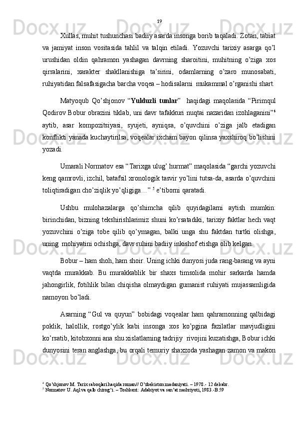 19
Xullas, muhit tushunchasi badiiy asarda insonga borib taqaladi. Zotan, tabiat
va   jamiyat   inson   vositasida   tahlil   va   talqin   etiladi.   Yozuvchi   tarixiy   asarga   qo’l
urushidan   oldin   qahramon   yashagan   davrning   sharoitini,   muhitning   o’ziga   xos
qirralarini,   xarakter   shakllanishiga   ta’sirini,   odamlarning   o’zaro   munosabati,
ruhiyatidan falsafasigacha barcha voqea – hodisalarni  mukammal o’rganishi shart.
Matyoqub   Qo’shjonov   “ Yulduzli   tunlar ”     haqidagi   maqolasida   “Pirimqul
Qodirov Bobur obrazini tiklab, uni davr tafakkuri nuqtai nazaridan izohlaganini” 4
aytib,   asar   kompozitsiyasi,   syujeti,   ayniqsa,   o’quvchini   o’ziga   jalb   etadigan
konflikti yanada kuchaytirilsa, voqealar ixcham bayon qilinsa yaxshiroq bo’lishini
yozadi.
Umarali Normatov esa “Tarixga ulug’ hurmat” maqolasida “garchi yozuvchi
keng qamrovli, izchil, batafsil xronologik tasvir yo’lini tutsa-da, asarda o’quvchini
toliqtiradigan cho’ziqlik yo’qligiga…”  5
 e’tiborni qaratadi.
Ushbu   mulohazalarga   qo’shimcha   qilib   quyidagilarni   aytish   mumkin:
birinchidan,  bizning  tekshirishlarimiz   shuni   ko’rsatadiki,   tarixiy  faktlar   hech  vaqt
yozuvchini   o’ziga   tobe   qilib   qo’ymagan,   balki   unga   shu   faktdan   turtki   olishga,
uning  mohiyatini ochishga, davr ruhini badiiy inkishof etishga olib kelgan.
Bobur – ham shoh, ham shoir. Uning ichki dunyosi juda rang-barang va ayni
vaqtda   murakkab.   Bu   murakkablik   bir   shaxs   timsolida   mohir   sarkarda   hamda
jahongirlik,   fotihlik   bilan   chiqisha   olmaydigan   gumanist   ruhiyati   mujassamligida
namoyon bo’ladi.
Asarning   “Gul   va   quyun”   bobidagi   voqealar   ham   qahramonning   qalbidagi
poklik,   halollik,   rostgo’ylik   kabi   insonga   xos   ko’pgina   fazilatlar   mavjudligini
ko’rsatib, kitobxonni ana shu xislatlarning tadrijiy  rivojini kuzatishga, Bobur ichki
dunyosini teran anglashga, bu orqali temuriy shaxzoda yashagan zamon va makon
4
 Qo’shjonov M. Tarix saboqlari haqida roman// O’zbekiston madaniyati. – 1978.- 12 dekabr. 
5
 Normatov U. Aql va qalb chirog’i. – Toshkent: Adabiyot va san’at nashriyoti, 1983.-B.59 