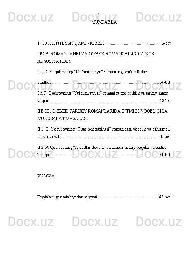 2
MUNDARIJA 
1. TUSHUNTIRISH QISMI -  KIRISH.................................................... . 3 -bet
I.BOB. ROMAN JANRI VA O’ZBEK ROMANCHILIGIGA XOS    
XUSUSIYATLAR
I.1. O. Yoqubovning “Ko’hna dunyo” romanidagi epik tafakkur 
omillari …...............................................................................................14-bet
I.2. P. Qodirovning “Yulduzli tunlar” romaniga xos epiklik va tarixiy shaxs 
talqini.......................................................................................................18-bet
II BOB .  O’ZBEK TARIXIY ROMANLARIDA O’TMISH VOQELIGIGA   
MUNOSABAT MASALASI
II.1. O. Yoqubovning “Ulug’bek xazinasi” romanidagi voqelik va qahramon 
ichki ruhiyati...........................................................................................40-bet
II.2. P. Qodirovning “Avlodlar dovoni” romanida tarixiy voqelik va badiiy 
haqiqat.....................................................................................................51-bet
XULOSA
Foydalanilgan adabiyotlar ro’yxati…………………………………….63-bet 
