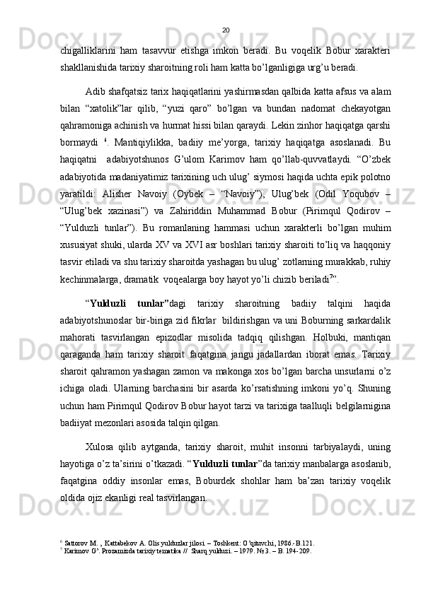 20
chigalliklarini   ham   tasavvur   etishga   imkon   beradi.   Bu   voqelik   Bobur   xarakteri
shakllanishida tarixiy sharoitning roli ham katta bo’lganligiga urg’u beradi.
Adib shafqatsiz tarix haqiqatlarini yashirmasdan qalbida katta afsus va alam
bilan   “xatolik”lar   qilib,   “yuzi   qaro”   bo’lgan   va   bundan   nadomat   chekayotgan
qahramoniga achinish va hurmat hissi bilan qaraydi. Lekin zinhor haqiqatga qarshi
bormaydi   6
.   Mantiqiylikka,   badiiy   me’yorga,   tarixiy   haqiqatga   asoslanadi.   Bu
haqiqatni     adabiyotshunos   G’ulom   Karimov   ham   qo’llab-quvvatlaydi.   “O’zbek
adabiyotida madaniyatimiz tarixining uch ulug’ siymosi haqida uchta epik polotno
yaratildi:   Alisher   Navoiy   (Oybek   –   “Navoiy”),   Ulug’bek   (Odil   Yoqubov   –
“Ulug’bek   xazinasi”)   va   Zahiriddin   Muhammad   Bobur   (Pirimqul   Qodirov   –
“Yulduzli   tunlar”).   Bu   romanlaning   hammasi   uchun   xarakterli   bo’lgan   muhim
xususiyat shuki, ularda XV va XVI asr boshlari tarixiy sharoiti to’liq va haqqoniy
tasvir etiladi va shu tarixiy sharoitda yashagan bu ulug’ zotlarning murakkab, ruhiy
kechinmalarga, dramatik  voqealarga boy hayot yo’li chizib beriladi 7
”.
“ Yulduzli   tunlar” dagi   tarixiy   sharoitning   badiiy   talqini   haqida
adabiyotshunoslar bir-biriga zid fikrlar   bildirishgan va uni Boburning sarkardalik
mahorati   tasvirlangan   epizodlar   misolida   tadqiq   qilishgan.   Holbuki,   mantiqan
qaraganda   ham   tarixiy   sharoit   faqatgina   jangu   jadallardan   iborat   emas.   Tarixiy
sharoit qahramon yashagan zamon va makonga xos bo’lgan barcha unsurlarni o’z
ichiga   oladi.   Ularning   barchasini   bir   asarda   ko’rsatishning   imkoni   yo’q.   Shuning
uchun ham Pirimqul Qodirov Bobur hayot tarzi va tarixiga taalluqli belgilarnigina
badiiyat mezonlari asosida talqin qilgan.
Xulosa   qilib   aytganda,   tarixiy   sharoit,   muhit   insonni   tarbiyalaydi,   uning
hayotiga o’z ta’sirini o’tkazadi. “ Yulduzli tunlar ”da tarixiy manbalarga asoslanib,
faqatgina   oddiy   insonlar   emas,   Boburdek   shohlar   ham   ba’zan   tarixiy   voqelik
oldida ojiz ekanligi real tasvirlangan.
6
 Sattorov M. ,  Kattabekov A. Olis yulduzlar jilosi. – Toshkent: O’qituvchi, 1986.-B.121.
7
 Karimov G’. Prozamizda tarixiy tematika //  Sharq yulduzi. – 1979. № 3. – B. 194-209. 