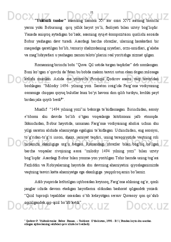 21
“ Yulduzli   tunlar”   asarining   zamoni   XV   asr   oxiri   XVI   asrning   birinchi
yarmi   yoki   Boburning     qirq   yillik   hayot   yo’li,   faoliyati   bilan   uzviy   bog’liqdir.
Yanada aniqroq aytadigan bo’lsak, asarning syujet-kompozitsion qurilishi asosida
Bobur   yashagan   davr   turadi.   Asardagi   barcha   obrazlar,   ularning   harakatlari   bir
maqsadga qaratilgan bo’lib, temuriy shahzodaning niyatlari, orzu-umidlari, g’alaba
va mag’lubiyatlari u yashagan zamon taloto’plarini real yoritishga xizmat qilgan.
Romanning birinchi bobi “Quva. Qil ustida turgan taqdirlar” deb nomlangan.
Buni ko’rgan o’quvchi da’fatan bu bobda makon tasviri ustun ekan degan xulosaga
kelishi   mumkin.   Aslida   esa   yozuvchi   Pirimqul   Qodirov   asarni   vaqt   tasviridan
boshlagan:   “Milodiy   1494-   yilning   yozi.   Saraton   issig’ida   Farg’ona   vodiysining
osmoniga chiqqan quyuq bulutlar kuni bo’yi havoni dim qilib turdiyu, kechki payt
birdan jala quyib berdi 8
”. 
Muallif     “1494   yilning   yozi”ni   bekorga   ta’kidlamagan.   Birinchidan,   asosiy
e’tiborni   shu   davrda   bo’lib   o’tgan   voqealarga   kitobxonni   jalb   etmoqda.
Ikkinchidan,   Bobur   hayotida,   umuman   Farg’ona   vodiysining   aholisi   uchun   shu
yilgi saraton alohida ahamiyatga egaligini ta’kidlagan. Uchinchidan, eng asosiysi,
to’g’ridan-to’g’ri   inson,   shaxs,   jamiyat   taqdiri,   uning   taraqqiyotida   vaqtning   roli
birlamchi   ekanligiga   urg’u   bergan.   Romandagi   obrazlar   bilan   bog’liq   bo’lgan
barcha   voqealar   rivojining   asosi   “milodiy   1494   yilning   yozi”   bilan   uzviy
bog’liqdir. Asardagi Bobur bilan yonma-yon yoritilgan Tohir hamda uning tog’asi
Fazliddin   va   Robiyalarning   hayotida   shu   davrning   ahamiyatini   qiyoslaganimizda
vaqtning tasviri katta ahamiyatga ega ekanligiga  yaqqolroq amin bo’lamiz.
Adib yuqorida keltirilgan iqtibosidan keyinoq, Farg’ona ahlining og’ir, qonli
janglar   ichida   davom   etadigan   hayotlarini   oldindan   bashorat   qilgandek   yozadi:
“Qizil   tuproqli   tepaliklar   orasidan   o’tib   kelayotgan   sersuv   Quvasoy   qon   qo’shib
oqizilgandek qip-qizil bo’lib ketdi”.
8
 Qodirov P. Yulduzli tunlar. Bobur. Roman. – Toshkent: O’zbekiston, 1990.- B.5.( Bundan keyin shu asardan 
olingan iqtiboslarning sahifalari qavs ichida ko’rsatiladi). 