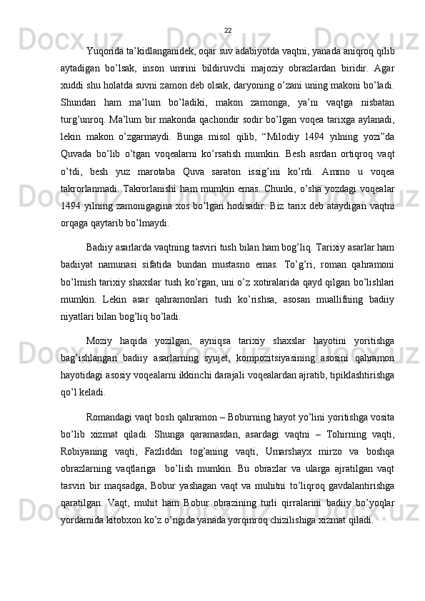 22
Yuqorida ta’kidlanganidek, oqar suv adabiyotda vaqtni, yanada aniqroq qilib
aytadigan   bo’lsak,   inson   umrini   bildiruvchi   majoziy   obrazlardan   biridir.   Agar
xuddi shu holatda suvni zamon deb olsak, daryoning o’zani uning makoni bo’ladi.
Shundan   ham   ma’lum   bo’ladiki,   makon   zamonga,   ya’ni   vaqtga   nisbatan
turg’unroq. Ma’lum  bir makonda qachondir sodir bo’lgan voqea tarixga aylanadi,
lekin   makon   o’zgarmaydi.   Bunga   misol   qilib,   “Milodiy   1494   yilning   yozi”da
Quvada   bo’lib   o’tgan   voqealarni   ko’rsatish   mumkin.   Besh   asrdan   ortiqroq   vaqt
o’tdi,   besh   yuz   marotaba   Quva   saraton   issig’ini   ko’rdi.   Ammo   u   voqea
takrorlanmadi.  Takrorlanishi  ham   mumkin emas.  Chunki,  o’sha  yozdagi   voqealar
1494 yilning zamonigagina xos bo’lgan hodisadir. Biz  tarix deb ataydigan  vaqtni
orqaga qaytarib bo’lmaydi.
Badiiy asarlarda vaqtning tasviri tush bilan ham bog’liq. Tarixiy asarlar ham
badiiyat   namunasi   sifatida   bundan   mustasno   emas.   To’g’ri,   roman   qahramoni
bo’lmish tarixiy shaxslar tush ko’rgan, uni o’z xotiralarida qayd qilgan bo’lishlari
mumkin.   Lekin   asar   qahramonlari   tush   ko’rishsa,   asosan   muallifning   badiiy
niyatlari bilan bog’liq bo’ladi.
Moziy   haqida   yozilgan,   ayniqsa   tarixiy   shaxslar   hayotini   yoritishga
bag’ishlangan   badiiy   asarlarning   syujet,   kompozitsiyasining   asosini   qahramon
hayotidagi asosiy voqealarni ikkinchi darajali voqealardan ajratib, tipiklashtirishga
qo’l keladi.
Romandagi vaqt bosh qahramon – Boburning hayot yo’lini yoritishga vosita
bo’lib   xizmat   qiladi.   Shunga   qaramasdan,   asardagi   vaqtni   –   Tohirning   vaqti,
Robiyaning   vaqti,   Fazliddin   tog’aning   vaqti,   Umarshayx   mirzo   va   boshqa
obrazlarning   vaqtlariga     bo’lish   mumkin.   Bu   obrazlar   va   ularga   ajratilgan   vaqt
tasviri   bir   maqsadga,   Bobur   yashagan   vaqt   va   muhitni   to’liqroq   gavdalantirishga
qaratilgan.   Vaqt,   muhit   ham   Bobur   obrazining   turli   qirralarini   badiiy   bo’yoqlar
yordamida kitobxon ko’z o’ngida yanada yorqinroq chizilishiga xizmat qiladi. 