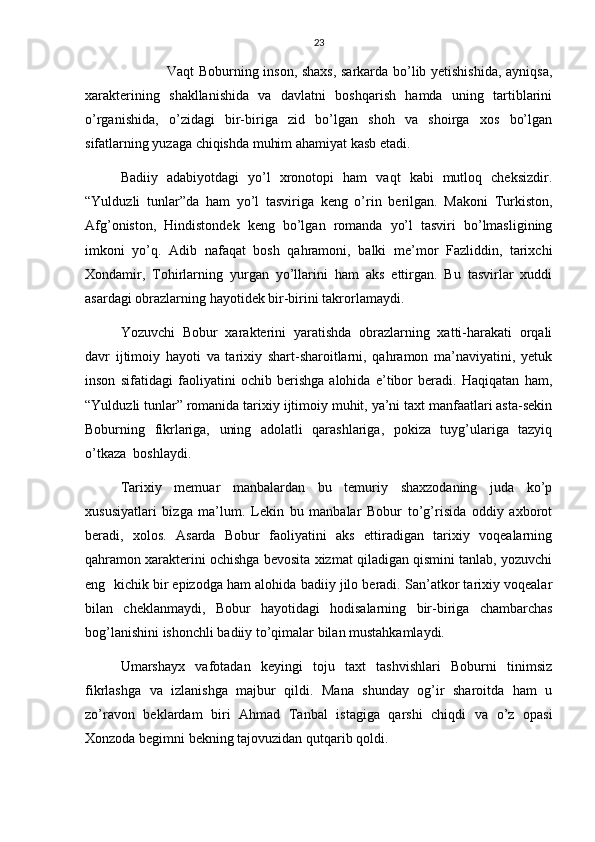 23
                   Vaqt Boburning inson, shaxs, sarkarda bo’lib yetishishida, ayniqsa,
xarakterining   shakllanishida   va   davlatni   boshqarish   hamda   uning   tartiblarini
o’rganishida,   o’zidagi   bir-biriga   zid   bo’lgan   shoh   va   shoirga   xos   bo’lgan
sifatlarning yuzaga chiqishda muhim ahamiyat kasb etadi.
Badiiy   adabiyotdagi   yo’l   xronotopi   ham   vaqt   kabi   mutloq   cheksizdir.
“Yulduzli   tunlar”da   ham   yo’l   tasviriga   keng   o’rin   berilgan.   Makoni   Turkiston,
Afg’oniston,   Hindistondek   keng   bo’lgan   romanda   yo’l   tasviri   bo’lmasligining
imkoni   yo’q.   Adib   nafaqat   bosh   qahramoni,   balki   me’mor   Fazliddin,   tarixchi
Xondamir,   Tohirlarning   yurgan   yo’llarini   ham   aks   ettirgan.   Bu   tasvirlar   xuddi
asardagi obrazlarning hayotidek bir-birini takrorlamaydi.
Yozuvchi   Bobur   xarakterini   yaratishda   obrazlarning   xatti-harakati   orqali
davr   ijtimoiy   hayoti   va   tarixiy   shart-sharoitlarni,   qahramon   ma’naviyatini,   yetuk
inson   sifatidagi   faoliyatini   ochib   berishga   alohida   e’tibor   beradi.   Haqiqatan   ham,
“Yulduzli tunlar” romanida tarixiy ijtimoiy muhit, ya’ni taxt manfaatlari asta-sekin
Boburning   fikrlariga,   uning   adolatli   qarashlariga,   pokiza   tuyg’ulariga   tazyiq
o’tkaza  boshlaydi.
Tarixiy   memuar   manbalardan   bu   temuriy   shaxzodaning   juda   ko’p
xususiyatlari   bizga   ma’lum.   Lekin   bu   manbalar   Bobur   to’g’risida   oddiy   axborot
beradi,   xolos.   Asarda   Bobur   faoliyatini   aks   ettiradigan   tarixiy   voqealarning
qahramon xarakterini ochishga bevosita xizmat qiladigan qismini tanlab, yozuvchi
eng  kichik bir epizodga ham alohida badiiy jilo beradi. San’atkor tarixiy voqealar
bilan   cheklanmaydi,   Bobur   hayotidagi   hodisalarning   bir-biriga   chambarchas
bog’lanishini ishonchli badiiy to’qimalar bilan mustahkamlaydi.
Umarshayx   vafotadan   keyingi   toju   taxt   tashvishlari   Boburni   tinimsiz
fikrlashga   va   izlanishga   majbur   qildi.   Mana   shunday   og’ir   sharoitda   ham   u
zo’ravon   beklardam   biri   Ahmad   Tanbal   istagiga   qarshi   chiqdi   va   o’z   opasi
Xonzoda begimni bekning tajovuzidan qutqarib qoldi. 