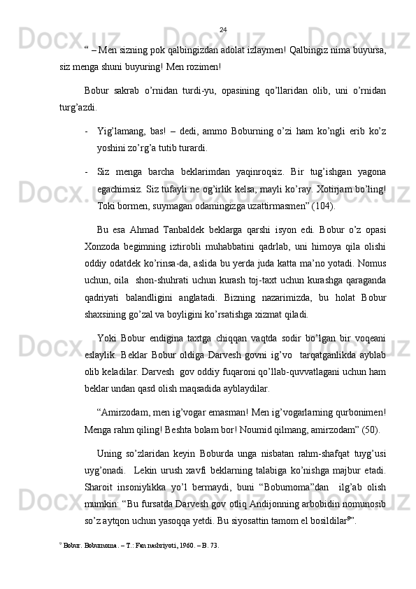 24
“ – Men sizning pok qalbingizdan adolat izlaymen! Qalbingiz nima buyursa,
siz menga shuni buyuring! Men rozimen!
Bobur   sakrab   o’rnidan   turdi-yu,   opasining   qo’llaridan   olib,   uni   o’rnidan
turg’azdi.
- Yig’lamang,   bas!   –   dedi,   ammo   Boburning   o’zi   ham   ko’ngli   erib   ko’z
yoshini zo’rg’a tutib turardi.
- Siz   menga   barcha   beklarimdan   yaqinroqsiz.   Bir   tug’ishgan   yagona
egachimsiz. Siz tufayli ne og’irlik kelsa, mayli ko’ray.  Xotirjam bo’ling!
Toki bormen, suymagan odamingizga uzattirmasmen” (104).
Bu   esa   Ahmad   Tanbaldek   beklarga   qarshi   isyon   edi.   Bobur   o’z   opasi
Xonzoda   begimning   iztirobli   muhabbatini   qadrlab,   uni   himoya   qila   olishi
oddiy odatdek ko’rinsa-da, aslida bu yerda juda katta ma’no yotadi. Nomus
uchun, oila   shon-shuhrati  uchun kurash toj-taxt uchun kurashga qaraganda
qadriyati   balandligini   anglatadi.   Bizning   nazarimizda,   bu   holat   Bobur
shaxsining go’zal va boyligini ko’rsatishga xizmat qiladi.
Yoki   Bobur   endigina   taxtga   chiqqan   vaqtda   sodir   bo’lgan   bir   voqeani
eslaylik.   Beklar   Bobur   oldiga   Darvesh   govni   ig’vo     tarqatganlikda   ayblab
olib keladilar. Darvesh  gov oddiy fuqaroni qo’llab-quvvatlagani uchun ham
beklar undan qasd olish maqsadida ayblaydilar.
“Amirzodam, men ig’vogar emasman! Men ig’vogarlarning qurbonimen!
Menga rahm qiling! Beshta bolam bor! Noumid qilmang, amirzodam” (50).
Uning   so’zlaridan   keyin   Boburda   unga   nisbatan   rahm-shafqat   tuyg’usi
uyg’onadi.     Lekin   urush   xavfi   beklarning   talabiga   ko’nishga   majbur   etadi.
Sharoit   insoniylikka   yo’l   bermaydi,   buni   “Boburnoma”dan     ilg’ab   olish
mumkin: “Bu fursatda Darvesh gov otliq Andijonning arbobidin nomunosib
so’z aytqon uchun yasoqqa yetdi. Bu siyosattin tamom el bosildilar 9
”. 
9
 Bobur. Boburnoma. – T.: Fan nashriyoti, 1960. – B. 73. 