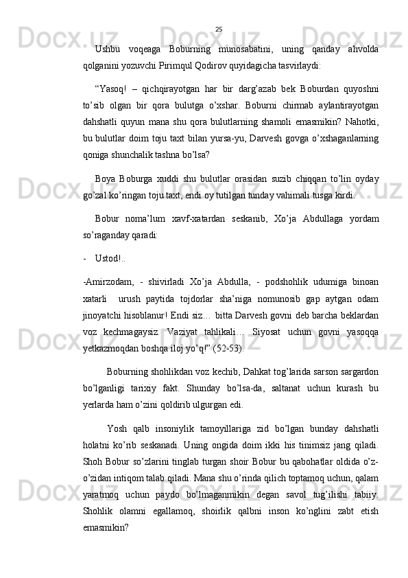 25
Ushbu   voqeaga   Boburning   munosabatini,   uning   qanday   ahvolda
qolganini yozuvchi Pirimqul Qodirov quyidagicha tasvirlaydi:
“Yasoq!   –   qichqirayotgan   har   bir   darg’azab   bek   Boburdan   quyoshni
to’sib   olgan   bir   qora   bulutga   o’xshar.   Boburni   chirmab   aylantirayotgan
dahshatli   quyun   mana   shu   qora   bulutlarning   shamoli   emasmikin?   Nahotki,
bu bulutlar  doim   toju  taxt  bilan  yursa-yu, Darvesh  govga  o’xshaganlarning
qoniga shunchalik tashna bo’lsa?
Boya   Boburga   xuddi   shu   bulutlar   orasidan   suzib   chiqqan   to’lin   oyday
go’zal ko’ringan toju taxt, endi oy tutilgan tunday vahimali tusga kirdi.
Bobur   noma’lum   xavf-xatardan   seskanib,   Xo’ja   Abdullaga   yordam
so’raganday qaradi:
- Ustod!..
-Amirzodam,   -   shivirladi   Xo’ja   Abdulla,   -   podshohlik   udumiga   binoan
xatarli     urush   paytida   tojdorlar   sha’niga   nomunosib   gap   aytgan   odam
jinoyatchi hisoblanur! Endi siz… bitta Darvesh govni deb barcha beklardan
voz   kechmagaysiz.   Vaziyat   tahlikali…   Siyosat   uchun   govni   yasoqqa
yetkazmoqdan boshqa iloj yo’q!” (52-53).
Boburning shohlikdan voz kechib, Dahkat tog’larida sarson sargardon
bo’lganligi   tarixiy   fakt.   Shunday   bo’lsa-da,   saltanat   uchun   kurash   bu
yerlarda ham o’zini qoldirib ulgurgan edi.
Yosh   qalb   insoniylik   tamoyillariga   zid   bo’lgan   bunday   dahshatli
holatni   ko’rib   seskanadi.   Uning   ongida   doim   ikki   his   tinimsiz   jang   qiladi.
Shoh Bobur so’zlarini tinglab turgan shoir Bobur bu qabohatlar oldida o’z-
o’zidan intiqom talab qiladi. Mana shu o’rinda qilich toptamoq uchun, qalam
yaratmoq   uchun   paydo   bo’lmaganmikin   degan   savol   tug’ilishi   tabiiy.
Shohlik   olamni   egallamoq,   shoirlik   qalbni   inson   ko’nglini   zabt   etish
emasmikin? 